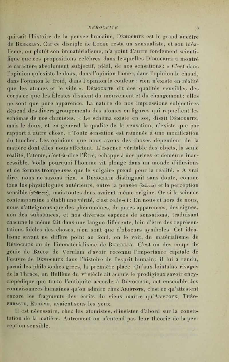 DÉMOCRITE qui sait l’histoire de la pensée humaine, Démocbite est le grand ancêtre de Behkeley. Car ce disciple de Locke resta un sensualiste, et son idéa- lisme, ou plutôt son immatérialisme, n’a point d’autre fondement scienti- fique que ces propositions célèbres dans lesquelles Démocrite a mootré le caractère absolument subjectif, idéal, de nos sensations: « C’est dans l’opinion qu’existe le doux, dans l’opinion l’amer, dans l’opinion le chaud, dans l’opinion le froid, dans l’opinion la couleur: rien n’existe en réalité que les atomes et le vide ». Démocrite dit des (pialités sensibles des corps ce que les Eléates disaient du mouvement et du changement: elles ne sont que pure apparence. La nature de nos impressions subjectives dépend des divers groupements des atomes en figures qui raj)|)ellent les schémas de nos chimistes. « Le schéma existe en soi, disait Démocrite, mais le doux, et en général la qualité de la sensation, n’existe que par rapport à autre chose. » Toute sensation est ramenée à une modification du toucher. Les opinions que nous avons des choses dépendent de la matière dont elles nous afl'ectent. L’essence véritable des objets, la seule réalité, l’atome, c’est-à-dire rÊtre, échappe à nos prises et demeure inac- cessible. Voilà pourquoi l’homme vit plongé dans un monde d’illusions et de formes trompeuses que le vulgaire prend pour la réalité. « A vrai dire, nous ne savons rien. » Démocrite distinguait sans doute, comme tous les physiologues antérieurs, entre la pensée (3iâvo'.a) et la perception sensible (aferOY;^'.?), mais toutes deux avaient même origine. Or si la science contemporaine a établi une vérité, c’est celle-ci : En nous et hors de nous, nous n’atteignons que des phénomènes, de pures apparences, des signes, non des substances, et nos diverses espèces de sensations, traduisant chacune le même fait dans une langue difierente, loin d’être des représen- tations fidèles des choses, n’en sont que d’obscurs symboles. Cet idéa- lisme savant ne diffère point au fond, on le voit, du matérialisme de Démocrite ou de l’immatérialisme de Berkeley. C’est un des coups de génie de Bacon de Veriilam d’avoir reconnu l’impoi-tance capitale de l’œuvre de Démocrite dans l’histoire de l’esprit humain; il lui a rendu, jiarmi les philosophes grecs, la première place. Qu’aux lointains rivages de la Thrace, un Hellène du v® siècle ait acquis le prodigieux savoir ency- clopédiipie que toute l’antiquité accorde à Démocrite, cet ensemble des connaissances humaines qu’on admire chez Aristote, c’est ce qu’attestent encore les fragments des écrits du vieux maître qu’Aristote, Théo- phraste, Eudème, avaient sous les yeux. H est nécessaire, chez les atomistes, d’insister d’abord sur la consti- tution de la matièi-e. Autrement ou n’entend pas leur théorie de la per- ception sensible.