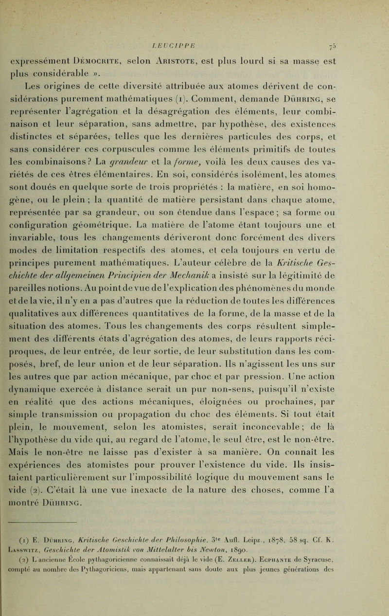 I.EVCfPl'E expressément Démociute, selon xVristote, est plus lourd si sa masse est plus considérable ». Les origines de cette diversité attribuée aux atomes dérivent de con- sidérations purement mathématicjues (i). Comment, demande Dühring, se repi'ésenter l’agrégation et la désagrégation des éléments, leur combi- naison et leur séparation, sans admettre, par bypothèse, des existences distinctes et séparées, telles que les dernières particules des corps, et sans considérer ces corpuscules comme les éléments primitifs de toutes les combinaisons? La grandeur et la (orme, voilà les deux causes des va- riétés de ces êtres élémentaires. En soi, considérés isolément, les atomes sont doués en quelque sorte de trois propriétés : la matière, en soi bomo- gène, ou le plein ; la quantité de matière persistant dans cbacpie atome, représentée par sa grandeur, ou son étendue dans l’espace; sa iorme ou configuration géométrique. La matière de l’atome étant toujours une et invariable, tous les changements dériveront donc forcément des divci's modes de limitation respectifs des atomes, et cela toujours en vertu de principes puronent mathématiques. L’auteur célèbre de la Kritkche Cci- chichte der allgemeinen Principien der Mechanik a insisté sur la légitimité de pareilles notions. Au pointdevuc de l’explication des phénomènes du monde et de la vie, il n’y en a pas d’autres que la réduction de toutes les différences cpialitatives aux diÜerences quantitatives de la forme, de la masse et de la situation des atomes. Tous les changements des corps résultent simj)le- ment des différents états d’agrégation des atomes, de leurs raj)ports réci- procpies, de leur entrée, de leur sortie, de leur substitution dans les com- posés, bref, de leur union et de leur séparation. Us n’agissent les uns sur les autres que pai- action mécanique, par choc et par pression. Une action dynanii([ue exercée à distance serait un pur non-sens, puiscpi’il n’existe en réalité (pie des actions mécaniques, éloignées ou prochaines, ])ar simple transmission ou propagation du choc des éléments. Si tout était plein, le mouvement, selon les atomistes, serait inconcevable; de là l’hypothèse du vide ejui, au regard de l’atome, le seul être, est le non-être. Mais le non-être ne laisse pas d’exister à sa manière. On connaît les expériences des atomistes pour prouver l’existence du vide. Ils insis- taient particulièrement sur l’impossibilité logique du mouvement sans le vide (2). C’était là une vue inexacte de la nature des choses, comme l’a montré Düiirixg. (i) E. Di'HiuNG, Kritisc/ie GeschivlUe der I^hilosojihie, .i'® Aiill. Leipz., 1878, 58 sq. Cf. K. I.AsswiTz, Gescliichle der Atomislik roii MiltelaUer bis Neadon, 1890. (■0 é aïK'irmio Eoolc |)^lliagoricicmic connaissait dejà le vide (E. Zeli.er). Egchante de Svracuse, coni[)té au nonil)rc des l’vlliagoricicns, niais ap[)arlcnunt sans doute aux plus jeunes gcncralions des