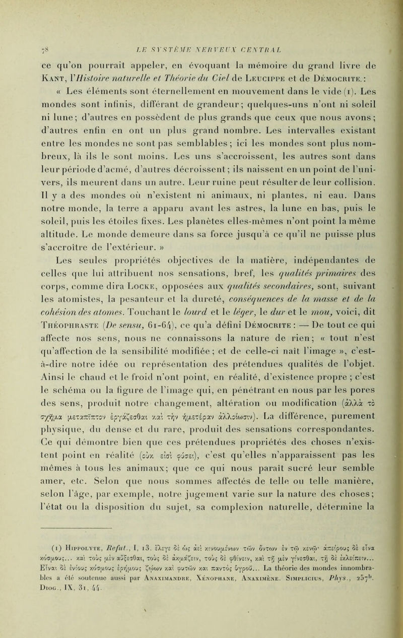 ce qu’on pourrait ap|)eler, en évoquant la mémoire du grand livre de Kant, VHistoire naturelle et Théorie du Ciel de Leucippe et de Démochite, : « Les éléments sont éternellement en mouvement dans le vide (i). Les mondes sont infinis, difterant de grandeur; quel(|ues-uns n’ont ni soleil ni lune; d’autres en possèdent de plus grands cpie ceux que nous avons; d’autres enfin en ont un plus grand nombre. Les intervalles existant entre les mondes ne sont [)as sendjlables ; ici les mondes sont plus nom- breux, là ils le sont moins. Les uns s’accroissent, les autres sont dans leur période d’acmé, d’autres décroissent; ils naissent en un point de l’uni- vers, ils meurent dans un autre. Leur ruine [)eut résulter de leur collision. 11 y a des mondes oii n’existent ni animaux, ni plantes, ni eau. Dans notre monde, la terre a apparu avant les astres, la lune en bas, puis le soleil, puis les étoiles fixes. Les planètes elles-mêmes n’ont point la même altitude. Le monde demeure dans sa force jusqu’à ce (pi’il ne puisse plus s’accroître de l’extérieur. » Les seules propriétés oljjectives de la matière, indépendantes de celles que lui attril)uent nos sensations, bref, les qualités primaires des corps, comme dira Locke, op|)Osées aux qualités secondaires, sont, suivant les atomistes, la pesanteur et la dureté, conséquences de la masse et de la cohésion des atomes. Touchant le lourd et le léger, le dur et le mou, voici, dit Théophraste {De sensu, 6i-64), ce qu’a défini Démocrite : —De tout ce qui affecte nos sens, nous ne connaissons la nature de rien; « tout n’est cpi’affection de la sensibilité modifiée; et de celle-ci naît l’image », c’est- à-dire notre idée ou représentation des prétendues qualités de l’objet. Ainsi le chaud et le froiti n’ont point, en réalité, d’existence propre ; c’est le schéma ou la figure de l’image qui, en pénétrant en nous par les pores des sens, [)roduit notre changement, altération ou modification (àXXà to ïy^ijia [j,£T7-ï-Tov èpYa^scrOat 7.al -fjij-stépav àXXîîwj'.v). La différence, purement pliysique, du dense et du rare, j)roduit des sensations correspondantes, (ie qui démontre bien que ces prétendues propriétés des choses n’exis- tent point en réalité (oiy. sial cpôcje'.), c’est qu’elles n’apparaissent pas les mêmes à tous les animaux; que ce qui nous paraît sucré leur semble amer, etc. Selon que nous sommes affectés de telle ou telle manière, selon l’àge, par exemple, notre jugement varie sur la nature des choses; l’état ou la disjjosition du sujet, sa complexion naturelle, détermine la (i) Itipi’OLYTE, Reful., I, i3. k'XEys 05 ojç às: /.'.voupEvajv tfTiv ovTfov èv X(T) v.viGy ârrEipoj; 3à Eiva v'.oapo'j;... xa't xoù; [j.Èv a'jçêaOat, toù; oi axaâ^siv, to'j; 31 <p0!v5iv, xat [iÈv y!V£50ai, TÎj 31 £xX£;j;c!v... Eïvai 3È Èviou; •/o'aaoy; Èp7)ij.ou; Çfptuv xal s'jtwv xai ;ravxo; Gypou... La tliéorie des mondes innombra- bles a clé soulcnuc aussi par .\naximandre, Xenophane, Anaximène. Simplicius, Phys., aSy'’. Diog,, IX, 3i, 4L