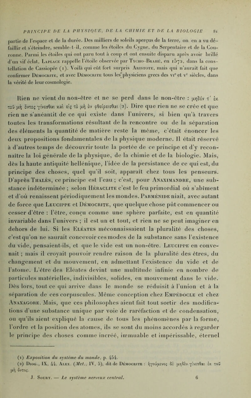 partie de l’espace et de la durée. Des milliers de soleils aperçus de la terre, on en a vu dé- faillir et s’éteindre, semble-t-il, comme les étoiles du Cygne, du Serpentaire et de la Cou- ronne. Parmi les étoiles (pii ont paru tout à coup et out ensuite disparu après avoir brillé d’un vif éclat, Laplacu rappelle l’étoile observée par Tyciio-Bkahé, en 1072, dans la cons- tellation de Cassiopée (i). Voilà (|ui eût fort surpris Aiustote, mais qui n’aurait fait (pie conlirmer Démocrite, et avec Démocuite tous le.s'physiciens grecs des vi° et v® siècles, dans la vérité de leur cosmologie. Rien ne vient du non-être et ne se perd dans le non-être : p.Y)Sév è/. Toij [j:q CVT2; yîvEaOa'. y.ai s.lq ~b \j.t, ôv ifôeîpc’.aOat (2). Dire que rien ne se crée et que rien ne s’anéantit de ce qui existe dans l’univers, si bien qu’à travers toutes les transformations résultant de la rencontre ou de la séparation des éléments la quantité de matière reste la même, c’était énoncer les deux propositions fondamentales de la physique moderne. Il était réservé à d’autres temps de découvrir toute la portée de ce principe et d’y recon- naître la loi générale de la physique, de la chimie et de la biologie. Mais, dès la haute antiquité hellénique, l’idée de la persistance de ce qui est, du principe des choses, quel qu’il soit, apparaît chez tous les penseurs. D’après Thâlès, ce principe est l’eau; c’est, pour Anaximândre, une sub- stance indéterminée ; selon Héraclite c’est le feu primordial où s’abîment et d’où renaissent périodiquement les mondes. Parménide niait, avec autant de force que Leucippe et Démocrite, que quelque chose pùt commencer ou cesser d’être : l’être, conçu comme une sphère parfaite, est en quantité invariable dans l’univers ; il est un et tout, et rien ne se peut imaginer en dehors de lui. Si les Kléates méconnaissaient la pluralité des choses, c’est qu’on ne saurait concevoir ces modes de la substance sans l’existence du vide, pensaient-ils, et que le vide est un non-être. Leucippe en conve- nait ; mais il croyait pouvoir rendre raison de la pluralité des êtres, du changement et du mouvement, en admettant l’existence du vide et de l’atome. L’être des b^léates devint une multitude infinie en nombre de particules matérielles, indivisibles, solides, en mouvement dans le vide. Dès lors, tout ce qui arrive dans le monde se réduisit à l’union et à la séparation de ces corpuscules. Même conception chez Empédocle et chez An.axagore. Mais, que ces philosophes aient fait tout sortir des modifica- tions d’une sidjstance unique par voie de raréfaction et de condensation, ou qu’ils aient exjiliijué la cause de tous les phénomènes par la forme, l’ordre et la [losition des atomes, ils se sont du moins accordés à regarder le principe des choses comme incréé, immuable et impérissable, éternel (i) Exposition du système du monde, p. 454. (a) Diog., IX, 44. Alex. (J/eU, IV, 5), dit de Démocrite : f|yo'j|j.Evo; 3= p.r]3àv yiveaOai ix vou p.rj Svtq;. .1. SouRY. — Le système nereeux central. 6