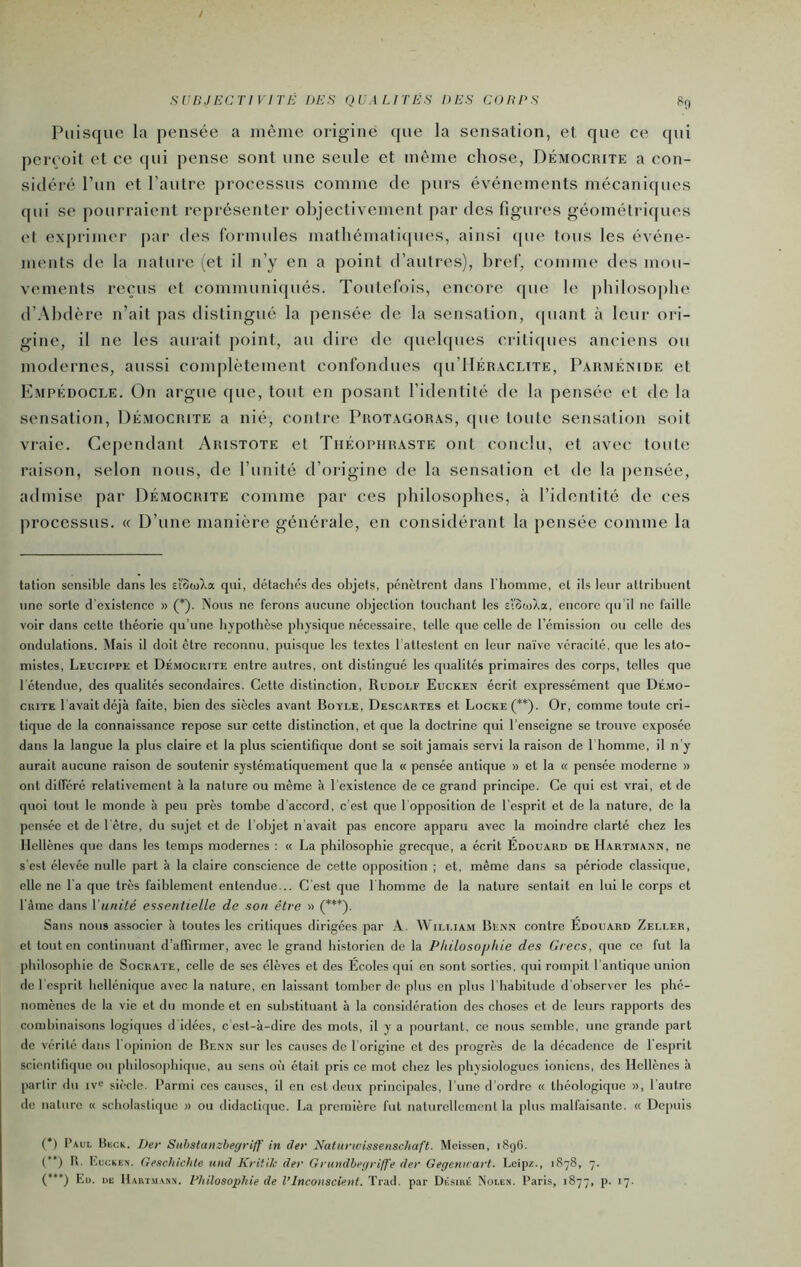 SUnJECriVITÉ des qealités des corps Puisque la pensée a même origine que la sensation, et que ce qui perçoit et ce qui pense sont une seule et même chose, Démocrite a con- sidéré l’un et l’autre processus comme de purs événements mécaniques (pii se pourraient représenter objectivement par des figures géométri([ues et exprimer par des formules mathématicpies, ainsi (pie tous les événe- ments de la nature (et il n’y en a point d’autres), bref, comme des mou- vements reçus et communiqués. Toutefois, encore que le philosophe d’Ahdère n’ait pas distingué la pensée de la sensation, (piant à leur oi'i- gine, il ne les aurait point, au dire de quehpies criticpies anciens ou modernes, aussi complètement confondues qu’UÉRACLiTE, Parménide et Kmpédocle. On argue que, tout en posant l’identité de la pensée et de la sensation, Démocrite a nié, contre Protagoras, que toute sensation soit vraie. Cependant Aristote et Théophraste ont conclu, et avec toute raison, selon nous, de l’unité d’origine de la sensation et de la pensée, admise par Démocrite comme par ces philosophes, à l’identité de ces processus. <( D’une manière générale, en considérant la pensée comme la talion sensible dans les slewla qui, détaches des olijets, pénètrent dans l'homme, et ils leur attribuent une sorte d'existence » (*)• Nous ne ferons aucune objection touchant les slotoXa, encore qu'il ne faille voir dans cette théorie qu’une hypothèse physique nécessaire, telle que celle de l’émission ou celle des ondulations. Mais il doit être reconnu, puisque les textes l'attestent en leur na'ive véracité, que les ato- mistes, Leucippe et Démocrite entre autres, ont distingué les qualités primaires des corps, telles que l'étendue, des qualités secondaires. Cette distinction, Rudolf Eucken écrit expressément que Dé.vio- cuiTE l'avait déjà faite, bien des siècles avant Boyle, Descartes et Locke (**)• Or, comme toute cri- tique de la connaissance repose sur cette distinction, et que la doctrine qui l’enseigne se trouve exposée dans la langue la plus claire et la plus scientifique dont se soit jamais servi la raison de I homme, il n’y aurait aucune raison de soutenir systématiquement que la « pensée antique » et la « pensée moderne » ont différé relativement à la nature ou même à l’existence de ce grand principe. Ce qui est vrai, et de quoi tout le monde à peu près tombe d'accord, c’est que l opposition de l’esprit et de la nature, de la pensée et de l'être, du sujet et de l’objet n'avait pas encore apparu avec la moindre clarté chez les Hellènes que dans les temps modernes : « La philosophie grecque, a écrit Edouard de Hartmann, ne s'est élevée nulle part à la claire conscience de cette opposition ; et, même dans sa période classique, elle ne l'a que très faiblement entendue... C’est que 1 homme de la nature sentait en lui le corps et l'àme dans Vunilé essentielle de son être » (”'**)■ Sans nous associer à toutes les critiques dirigées par A. William Benn contre Édouard Zeller, et tout en continuant d’affirmer, avec le grand historien de la Philosophie des Crées, que ce fut la philosophie de Socrate, celle de scs élèves et des Écoles qui en sont sorties, qui rompit l’antique union do l’esprit hellénique avec la nature, en laissant tomber de plus en plus l’habitude d’observer les phé- nomènes de la vie et du monde et en substituant à la considération des choses et de leurs rapports des combinaisons logiques d’idées, c'est-à-dire des mots, il y a pourtant, ce nous semble, une grande part de vérité dans l'opinion de Benn sur les causes de l origine et des progrès de la décadence de l’esprit scientifique ou philoso|)hiquc, au sens où était pris ce mot chez les physiologues ioniens, des Hellènes à partir du iv« siècle. Parmi ces causes, il en est deux principales, l'une d’ordre « théologique «, l’autre de nature « scholastique » ou didactique. La première fut naturellement la plus malfaisante. « Depuis (*) Paul Bkck. ])er Sithstanzhegrlff in der Naturwissenschaft. Meissen, 1896. (“) R, Euckes. Geschichte itnd Kritik der Grundbeyriffe der Gegennart. Leipz., 1878, 7. ('*■) Eu. de Hart.manx. Philosophie de l’Inconscient. Trad. par Désiué Nolen. Paris, 1877, p. 17.