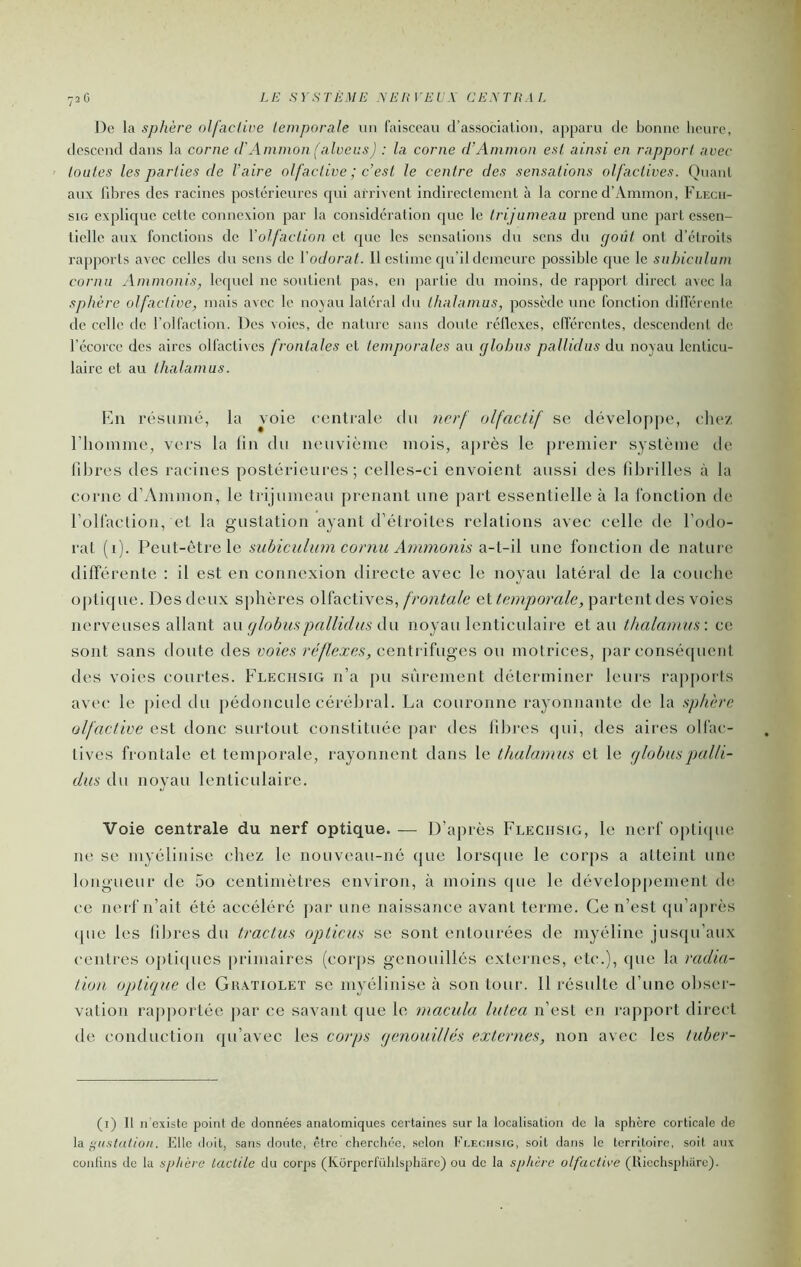 72 G De la sphère olfaedve temporale un faisceau d’association, ajiparu de bonne lieurc, descend dans la corne (rAinmon (alveus) : la corne (hAmman est ainsi en rapport avec toutes les parties de l’aire olfactive ; c’est le centre des sensations olfactives. Quant aux libres des racines postérieures qui arrivent indirectement à la corne d’Ammon, Flecii- siG explique cette connexion par la considération ejue le trijumeau prend une part essen- tielle aux fonctions de Volfaction et que les sensations du sens du (joùt ont d’élroits rapports avec celles du sens de Vodorat. Il cslinie qu’il demeure possible que le subiculum cornu Ammonis, lequel ne soutient pas, en partie du moins, de rapport direct avec la sphère olfactive, mais avec le nojau latéral du thalamus, possède une fonction dilTérente de celle de l’olfaction. Des voies, de nature sans doute réllcxes, elîércntes, descendent de l’écorce des aires olfactives frontales et temporales au glohus pallidus du noyau lenticu- laire et au thalamus. Kn résumé, la voie centrale du nerf olfactif se développe, ehe/ riioinme, vers la lin du neuvième mois, aj)rès le [)remier système de libres des racines postérieures; celles-ci envoient aussi des fibrilles à la corne d’Ainmon, le trijumeau prenant une part essentielle à la fonction de roHaction, et la gustation ayant d'étroites relations avec celle de l’odo- rat (1). Peut-être le .mbiculum coniu Ammotiis aA-i\ une fonction de nature différente : il est en connexion directe avec le noyau latéral de la couche optique. Des deux sphères olfactives, frontale et temporale, partent des voies nerveuses allant aw glohus pallid as d\\ noyau lenticulaire et au thalamus: ce sont sans doute àeB voies réflexes, ccnUÂïyi^es ou motrices, par conséquent des voies courtes. Flechsig n’a pu sûrement déterminer leurs rapports avec le pied du pédoncule cérébral. La couronne rayonnante de la sphère olfactive est donc surtout constituée par des fibres qui, des aires oliac- tives frontale et temporale, rayonnent dans le thalamus et le glohus palli- dus du noyau lenticulaire. Voie centrale du nerf optique. — D’après Flechsig, le nerf opticpie ne, se myéliiiise chez le nouveau-né que lors(|ue le corps a atteint une longueur de 5o centimètres environ, à moins que le dévelop[)ement de ce nerf n’ait été accéléré par une naissance avant terme. Ce n’est ([u’après ([lie les fibres du tractus opticus se sont entourées de myéline jusqu’aux centres opticpies [irimaires (coiqis genouillés externes, etc.), (jue la radia- tion opticpie de Gh.^tioleï se myélinise à son tour. Il résulte d’une obser- vation rajiportée ])ar ce savant que le macula lutea n’est en rapport direct de conduction qu’avec les corps genouillés externes, non avec les tuher- (i) Il n'existe point de données anatomiques certaines sur la localisation de la sphère corticale de là ÿustation. Elle doit, sans doute, être cherchée, scion Flechsig, soit dans le territoire, soit aux contins do la .sphère tactile du corps (Korpcrl'ühlspharc) ou de la sphère olfactive (tticchspharc).