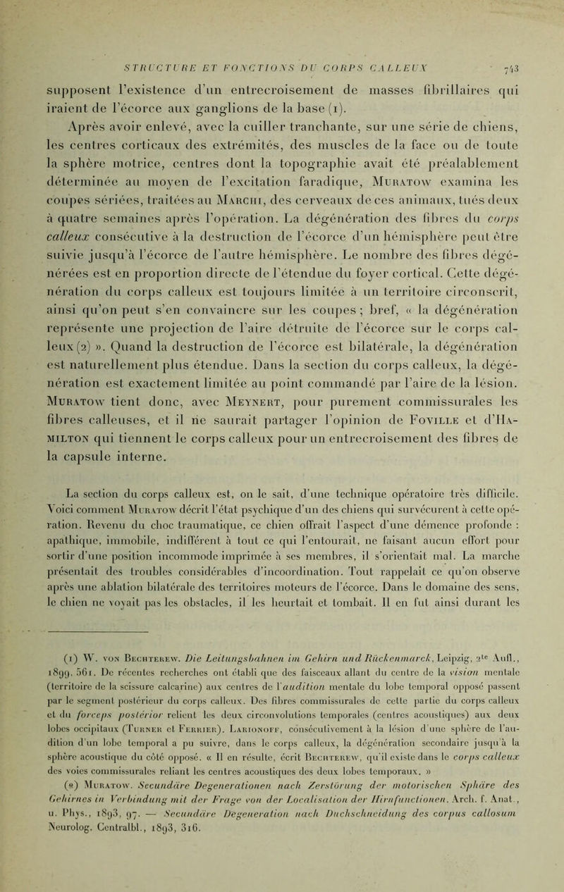 STItrCTUriE ET E<)\r:TIU\S DU COUPS CM.LEUX 7'i3 supposent l’existence d’un entrecroisement de masses fil)rillaires cpii iraient de l’écorce aux ganglions de la base (i). Après avoir enlevé, avec la cuiller tranchante, sur une série de cliiens, les cenlres corticaux des extrémités, des muscles de la face ou de toute la sphère motrice, centres dont la topographie avait été préalablement déterminée au moyen de l’excitation faradique, Muhxtüw examina les coupes sériées, traitées au Mauciii, des cerveaux deces animaux, tués deux à (piatre semaines après l’opération. La dégénération des fibres du corps calleux consécutive à la destruclion de l’écorce d’un hémisphère peut être suivie jusqu’à l’écorce de l’autre hémisplière. Le nom])re des filjres dégé- nérées est en proportion directe de l’étendue du foyer cortical. Cette dégé- nération du corps calleux est toujours limitée à un territoire circonscrit, ainsi qu’on peut s’en convaincre sur les coupes; bref, « la dégénéralion représente une projection de l’aire détruite de l’écorce sur le corps cal- leux (2) ». Quand la destruction de l’écorcc est bilatérale, la dégénéralion est naturellement plus étendue. Dans la section du corps calleux, la dégé- nération est exactement limitée au point commandé par l’aire de la lésion. Muratow tient donc, avec Meynert, pour purement commissurales les filtres calleuses, et il rie saurait partager roj)inion de Foville et d’IlA- MiLTON qui tiennent le corps calleux pour un entrecroisement des fibres de la capsule interne. La section du corps calleux est, on le sait, d’une leclinique opératoire très diflicile. Voici connnent Müiuïow décrit l’état psychicpie d’un des cliiens cpii survécurent tà cette opé- ration. Revenu du choc traumatique, ce chien offrait l’aspect d’une démence profonde : apathique, immohile, indifférent à tout ce qui l’entourait, ne faisant aucun effort pour sortir d’une position incommode imprimée à ses memhrcs, il s’orientait mal. La marche présentait des troubles considérables d’incoordination. Tout rappelait ce qu’on observe après une ablation bilatérale des territoires moteurs de l’écorce. Dans le domaine des sens, le cliien ne voyait pas les obstacles, il les heurtait et tombait. 11 en fut ainsi durant les (i) W. vüN Bechtekew. Die Leilungsbuhnen iiii Geliirn und IUickenniarck,hQ\}^ûg,, M Aull., i8(j(), 5Gi. De récentes rcclierclies ont ctahti que des faisceaux allant du centre de la vision mentale (territoire <lo la scissure calcarinc) aux centres de {'audition mentale du lobe temporal opposé passent par le segment postérieur du corps calleux. Dos fibres commissurales do celte partie du corps calleux et du forccfis poslcrior relient les deux circonvolutions temporales (centres acoustiques) aux deux lobes occijiitaux ( I’ukneu et Fekkieii). Larionofe, consécutivement à la lésion d’uuc sphère de l’au- dition d’un lobe temporal a pu suivre, dans le corps calleux, la dégénéralion secondaire jusqu'à la sphère acoustique du cote opposé. « Il en résulte, écrit Becutekew, qu'il existe dans le corps calleux des voies commissurales reliant les centres acoustiques des doux lobes temporaux. » (y) Muratow. Sccundarc Degeneral'ionen nach Zerstorung dev molorischcn Spluire des Ce/iirnes in Verhindung mil der Frage von der Localisation der Hiriifunclionen. Arcb. f. Anat., U. l’Iiys., i8()3, [)~j. — Secundare Dégénéralion nach Duchschneidung des corpus callosuni Aeurolog. Centralbl., i8y3, 3i0.