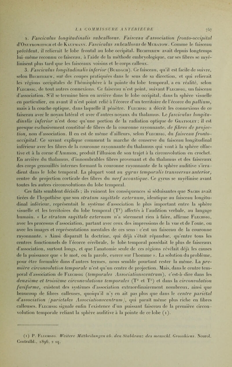 !.A COMMISSURE AMERIEURE 7',7 3. Fasciciiltis loiufilinlinalis siihcallosiis. Faisccmi d’associaliun fron[o-occi/>(l;il d’O.Mi'uoAMTScii et de K vuFMANN. Fiisciciihis suhcallosiis dc^lvRXTow. Comme le faisceau précédent, il relierait le lobe frontal an lobe oceipital. Beciiteiuîw avait depuis longtemps Ini-mème reconnu ce faisceau, à l’aide de la méthode embryologirpie, car scs libres se myé- liniscnt plus tard (pxe les faisceaux voisins et le coi [)s calleux. 3. Fasciciilii'i lotu/iltidinalis inferior (\\mw\cn). Ce faisceau, (pi’il est facile de suivre, selon Heciitehew, sur des coupes pralifpiées dans le sens de sa direction, cl cpii relierait les régions occipitales de riiémisplièrc à la [)ointe du lobe temporal, a en réalité, selon Fleciisio, de tout autres connexions. Ce faisceau n’est point, suivant Flechsig, un faisceau d’association. S’il se termine bien en arrière dans le lobe occipital, dans la sphère visuelle en particulier, en a\ant il n’est point relié à l’écorce d’un territoire de l’écorce du pallium, mais à la couche optique, dans laquelle il pénètre. Fleciisig a décrit les connexions de ce faisceau avec le noyau latéral et avec d’autres noyaux du thalamus. Le fasciculus Iniujilii- dinalis inferior n’est donc qu’une portion do la radiation optique de Guatioleï ; il est presque exclusivement constitué de libres de la couronne rayonnante, de fibres de projee- lion, non d’association. Il en est do même d’ailleurs, selon Fleciisig, du faisceau fronlo- oceipital. Ce savant explique comment la marche de conserve du faisceau longitudinal inférieur avec les libres de la couronne rayonnante du thalamus qui vont à la sphère olfac- tive et à la corne d’ Vmmon, produit l’illusion de son trajet à la circonvolution en crochet. En arrière du thalamus, d’innombrables libres provenant et du thalamus et des faisceaux des corps geiiouillés internes formant la couronne rayonnante de la sphère auditive s’irra- dient dans le lobe temporal. La plupart vont au fjyrus lemporalis Iransversus anlerior, centre de projection corticale des libres du nerf acoustique. Ce gyrus se myélinise avant toutes les autres circonvolutions du lobe temporal. Ces faits semblent décisifs ; ils ruinent les conséquences si séduisantes que Sachs avait tirées de l’inpothèse que son stratum sayillalc exiernum, identique au faisceau longitu- dinal inférieur, représentait le système d’association le plus Important entre la sphère visuelle et les territoires du lobe temporal (T‘) all'ectés à l’audition verbale, au langage bumain. « Le stratum sagittale e.Tternum n’a sûrement rien à faire, afllrme Fleciisig, avec les processus d’association, parlant avec ceux des impressions de la vue et de l’ouïe, ou avec les images et représentations mentales de ces sens : c’est nn faisceau de la couronne rayonnante. » Ainsi disparaît la doctrine, qui déjà s’était répandue, qu’entre tous les centres fonctionnels de l’écorce cérébrale, le lobe temporal possédait le plus de faisceaux d’association, surtout longs, et (pic l’anatomie seule de ces régions révélait déjà les causes de la puissance (pie « le mot, ou la parole, exerce sur rhomme ». La solution du problème, pour être formulée dans d’autres termes, nous semble pourtant rester la même. La pre- mière circonvolution temporale n’est (pi’un centre de projection. Mais, dans le centre tem- poral d’association de Fleciisig (^temporales Associalionscentrum), c’est-à-dire dans les deuxième et troisième circonvolutions temporales (T^ et T^) cl dans la circonvolution fusiforme, existent des systèmes d’association extraordinairement nombreux, ainsi ipie beaucoup de libres calleuses, (pioiipi’il n’y en ail pas pins que dans le centre pariétal d’association (pariétales AssociationscentrumJ, (pii parait même plus riche en libres calleuses. Fleciisig signale enfin l’existence d’un puissant faisceau de la première circon- volution tenqioralc reliant la sphère auditive à la pointe de ce lobe (i). (i) 1’. fLiictisiG, lUeiterc .Miltheiiiin^eii uh. den StalMnanz des mensdd. Grosshirns. Neurol. Ccntrulbl., liSijG, 3 s(j.