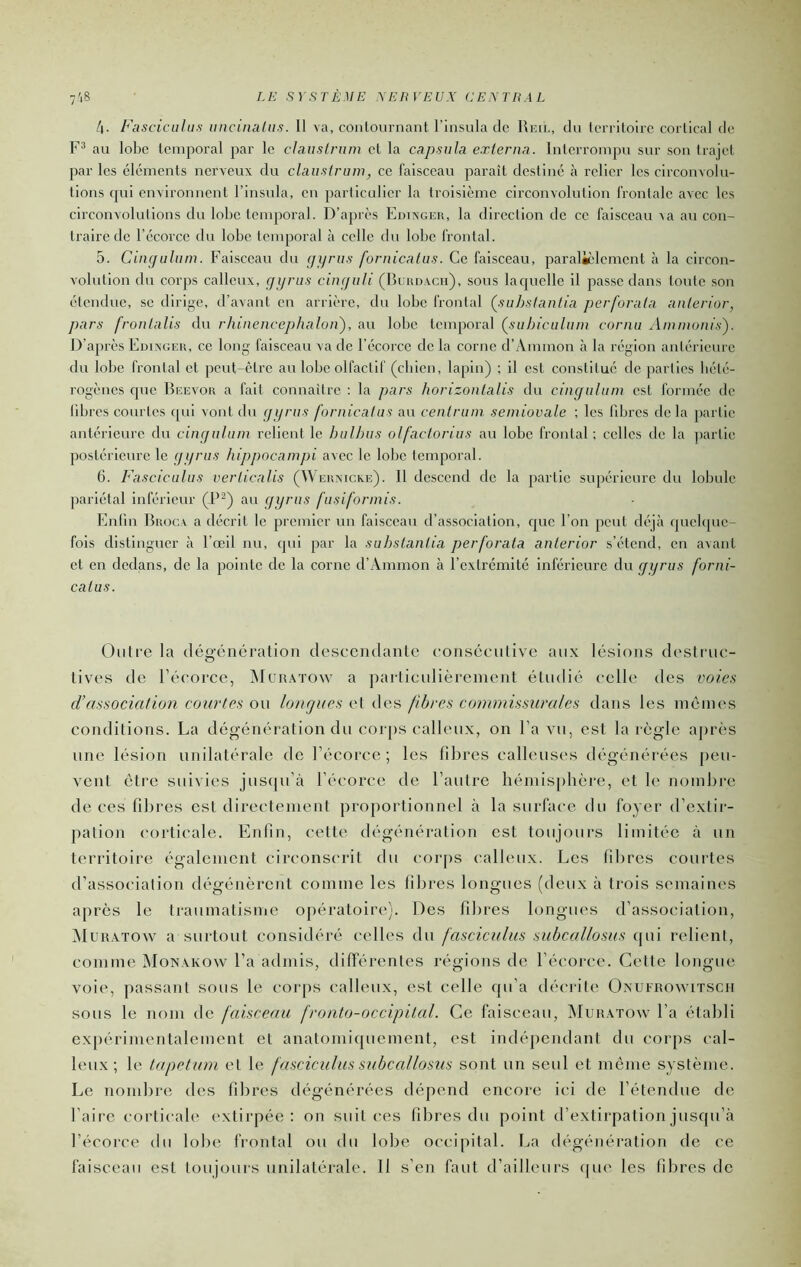 4. Fascicalus unciniilus. Il va, contournant l’insula de Reil, du territoire cortical de au lobe temporal par le clauslrum et la capsula externa. Interrompu sur son trajet par les éléments nerveux du clauslrum, ce faisceau paraît destiné à relier les circonvolu- tions qui cuvironuent l’insula, eu particulier la troisième circouvolutiou frontale avec les circonvolutions du lobe tenqioral. D’après Edingeii, la direction de ce faisceau ra au con- traire de l’écorce du lobe temporal à celle du lobe frontal. 5. Cimjulum. Faisceau du cjyrus fornicatus. Ce faisceau, paralièlement £i la circon- volution du corps calleux, ffyrus ciur/uli (Bcnn.vcii), sous laquelle il passe dans toute son étendue, se dirige, d’avant en arrière, du lobe frontal Çsuhsianlia perforala anlcrior, pars fronlalis du rhinencephalou), au lobe temporal {suhiculum cornu Amnwnis'). D’après Edixgeu, ce long faisceau va de l'écorce de la corne d’Ammon à la région antérieure du lobe frontal et peut-être au lobe olfactif (chien, lapin) ; il est constitué de parties hété- rogènes que Reevou a fait connaître : la pars horizonlalis du cingulum est formée de libres courtes cpd vont du [Ji/rus fornicalus au cenlram semiovale ; les libres de la partie antérieure du cingulum relient le hullms olfaclorius au lobe frontal ; celles de la ])artie postérieure le ggrus hippocampi avec le lobe temporal. 6. Fasciculus verlicalis (Weisxicke). Il descend de la partie supérieure du lobule pariétal inférieur (P^) au gyrus fusiformis. Enlin Biiocv a décrit le premier un faisceau d’association, que l’on peut déjà qucbjue- fois distinguer à l’œil nu, qui par la suhstanlia perforala anlerior s’étend, en a^ant et en dedans, de la pointe de la corne d’Ammon à l’extrémité inférieure du gyrus forni- calas. Oiilre la (légainération descciidanlc conscculive aux lésions destruc- tives de l’écorce, îNIuiutow a parliculièrement étudié celle des voies d’association courtes ou longues et des fibres commissurales dans les mêmes conditions. La dégénération du corps calleux, on l’a vu, est la règle après une lésion unilatérale de l’écorce ; les fibres calleuses dégénérées peu- vent être suivies juscpi’à l’écorce de l’autre hémisphère, et le nombre de ces fibres est directement proportionnel à la surface du foyer d’exlii- paîion corticale. Enfin, cette dégénéralion est toujours limitée à un territoire également circonscrit du corps calleux. Les libres courtes d’association dégénèrent comme les fibres longues (deux à trois semaines après le traumatisme opératoire). Des fibres longues d’association, Mur.xtow a surtout considéré celles du fasciculus subcallosus tpii relient, comme Monakow l’a admis, différentes régions de l’écorce. Cette longue voie, passant sous le coiqis calleux, est celle qu’a décrile Oxufrovvitscii sous le nom de faisceau fronto-occipital. Ce faisceau, INIuiutow l’a établi expérimentalement et anatomiquement, est indépendant du corps cal- leux; le tapétum et le fasciculus suhcallosus sont un seul et môme système. Le nombre des fibres dégénérées dépend encore ici de l’étendue de faire corticale extirpée: on suit ces fibres du point d’extirpation jusqu’à l’écorce du lobe frontal ou du lobe occipital. La dégénération de ce faisceau est toujours unilatérale. Il s’en faut d’ailleurs (|ue les fibres de