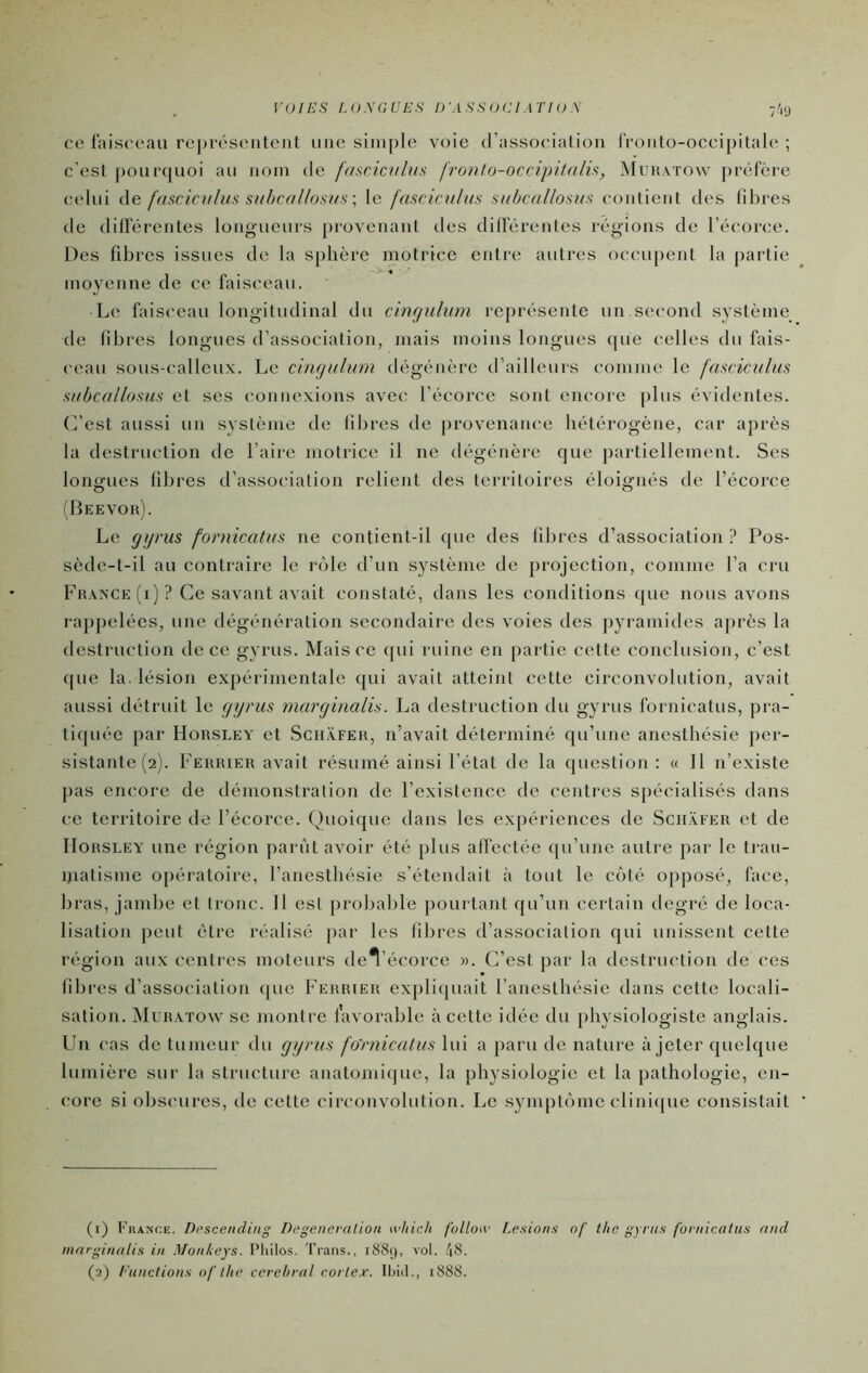 ce faisceau re])i-és('iiteiit une simple voie d’association l'ronto-occipitale ; c’est |)oui'quoi au nom de fmcicnhis fronto-occipitalû, Muhatow ])céfère celui de fasciculus suI)callosus\ le fascicnius subcallosiis contient des libres de dilférentes longueurs provenant des diderenles régions de l’écorce. Des fibres issues de la sphère motrice entre autres occupent la partie moyenne de ce faisceau. Le faisceau longitudinal du cirujulum représente un.second système de libres longues d’associalion, mais moins longues ([ue celles du fais- ceau sous-calleux. Le cin<ndum dégénère d’ailleurs comme le fmciculm siihcalloms et ses connexions avec l’écorce sont encore plus évidentes. C’est aussi un système de libres de provenance hétérogène, car après la destruction de l’aire motrice il ne dégénère que partiellement. Ses longues fibres d’association relient des territoires éloignés de l’écorce Beevor). Le gtjrus fornicatm ne contient-il que des libres d’association ? Pos- sède-t-il au contraire le rôle d’un système de projection, comme l’a cru France (i)? Ce savant avait constaté, dans les conditions (pie nous avons rappelées, une dégénération secondaire des voies des pyramides ajirès la destruction de ce gyrus. Mais ce qui ruine en partie cette conclusion, c’est ([ue la. lésion expérimentale qui avait atteint cette circonvolution, avait aussi détruit le (jyrm marginalis. La destruction du gyrus fornicatus, pra- tiquée par Horsley et Sch.ÿfer, n’avait déterminé qu’une anesthésie per- sistante (2). Ferrier avait résumé ainsi l’état de la question : (( Il n’existe pas encore de démonstration de l’existence de centres spécialisés dans ce territoire de l’écorce. Quoique dans les expériences de Sch.vfer et de IIoRSLEY une région parût avoir été plus affectée qu’une autre par le tran- ijiatisme opératoire, l’anesthésie s’étendait à tout le côté opposé, face, bras, jambe et tronc. Il est [irobable jiourtant qu’un certain degré de loca- lisation peut être réalisé par les libres d’association qui unissent cette région aux centres moteurs del’écorce «. C’est par la destruction de ces libres d’association (pie Ferrier expliquait l’ancstliésic dans cette locali- sation. Muratow se montre favorable à cette idée du physiologiste anglais. Un cas de tumeur du gyi'us fo'rnicalm lui a paru de nature à jeter quelque lumière sur la structure anatomique, la physiologie et la pathologie, en- core si obscures, de cette circonvolution. Le symptôme clinicpie consistait (1) France. Dpseending Degeneraliou which fulloiv Lésions of ilic gyrus fornicatus and 'cginalis in Monkeys. Pliilos. Trans., 1889, vol. 48. (2) Eunclions of lhe cérébral cortex, tbid., 1888.