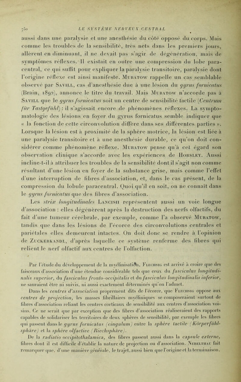 aussi dans une paralysie et une anesthésie du eôté opposé du corps. Mais coinnie les troubles de la sensibilité, très nets dans les ju'eniiers jours, allèrent en diminuant, il ne devait ]>as s’agir de dégénération, mais de symptômes réflexes. 11 existait en outre une compression du lobe para- central, ce (|ui sullit pour expliquer la paralysie transitoire, paralysie dont l’origine réllexe est ainsi manil'este. Muhatow rappelle un cas semblable observé par S.vvill, cas d’anesthésie due à une lésion du gijriis fornicatm (Brain, 1899), annonce le titre du travail. Mais ^Iuratow n’accorde pas à Savill que le fjtjms fornicatm soit un centre de sensibilité tactile [Ccnlrum fier Tastgefiihl) : il s’agissait encore de phénomènes réflexes. La sympto- matologie des lésions en loyer du gyrus fornicatus semble indiquer cpie « la fonction de cette circonvolution diffère dans ses différentes parties ». Lorsque la lésion est à proximité de la sphère motrice, la lésion est liée à une paralysie transitoire et à une anesthésie durable, ce qu’on tloit con- sidérer comme phénomène réllexe. Muhatow pense qu’à cet égard son observation clinique s’accorde avec les exj)ériences de Hohsley. Aussi incline-t-il à attribuer les troubles de la sensibilité dont il s’agit non comme résultant d’une lésion en foyer de la substance grise, mais comme l’effet d’une interriq)tion de libres d’association, et, dans le cas présent, de la compression du lobule paracentral. Quoi qu’il en soit, on ne connaît dans le gyrus fornicatm que des fibres d’association. Les striæ longitudinales La^cisii rej)résentent aussi un voie longue d’association : elles dégénèrent après la destruction des nerfs olfactifs, du fait d’une tumeur cérébrale, par exemple, comme l’a observé Muhatow, tandis que dans les lésions de l’écorce des circonvolutions centrales et ]iariétales elles demeurent intactes. On doit donc se rendre à l’opinion de ZucKEHKAXDU, d’aprôs laquelle ce système renferme des fibres (pii relient le nerf olfactif aux centres de l’olfaction. Par réludcclu dévolopponiciil de la m\('linisali(tn, Flechsig est arrivé à croire que des faisceaux d’association d’une élciidue considérable tels que ceux du fasciciilus longüudi- nnlis siiperior, du fasciculus fronlo-occipilalis ci du fasciculus longiliidinahs infenor, ne sauraient être ni suivis, ni aussi exactement déterminés (ju’on l’admet. Dans les centres d'association proprement dits de l’écorce, que Fleciisu: oppose aux centres de projection, les masses librillaires myélinicpies se composeraient surlout de libres d’associalion reliant les centres corticaux de sensibilité aux ccuires d’association voi- sins. Ce ne .serait que par excc[)tion que des fd:)res d’as.sociation réaliseraient des rapports capables de .solidariser les territoires de deux sphères de sensibilité, par exemple les libres qui passent dans le (/(//'(/.s fornicatus (cingaliiinJ cuire la sphère tactile [ korpeijühl- sphtire) et la sphère olfactive (liiechsphare). De la radiatio occipitothalainica, des libres passent aussi dans la capsule exierne, fdjrcs dont il est dillicile d'établir la nature de projection ou d’association. Nicbeltii.vu fait remanpier (pie, d’nne manière générale', le trajet, aussi bien (pierorigineet la terminaison.