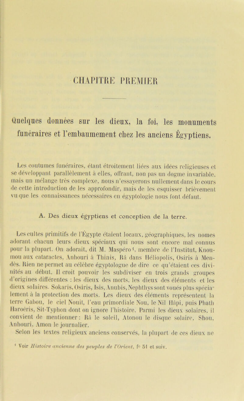 CHAPITRE PREMIER Quelques domiées sur les dieux, la foi, les monuments funéraires et l'embaumement chez les anciens Égyptiens. Les coutumes funéraires, étant étroitement liées aux idées religieuses et se développant parallèlement a elles, offrant, non pas un dogme invariable, mais un mélange très complexe, nous iressayerons nullement dans le cours de cette introduction de les approfondir, mais de les esquisser brièvement vu que les connaissances nécessaires en égyptologie nous font défaut. A. Des dieux égyptiens et conception de la terre. Les cultes primitifs de l'Egypte étaient locaux, géographiques, les nomes adorant chacun leurs dieux spéciaux qui nous sont encore mal connus pour la plupart. On adorait, dit M. Maspéro1, membre de l’Institut, Knou- mou aux cataractes. Anhouri à Thinis, RA dans Héliopolis, Osiris à Men- dès. Rien ne permet au célèbre égyptologue de dire ce qu’étaient ces divi- nités au début. Il croit pouvoir les subdiviser en trois grands groupes d origines différentes : les dieux des morts, les dieux des éléments et les dieux solaires. Sokaris, Osiris, Isis, Anubis,Nephthys sont voués plusspécia- iemenl à la protection des morts. Les dieux des éléments représentent la terre Gabou, le ciel Nouit, l'eau primordiale Nou, le Nil l-IApi, puisPhalh Haroêris, Sit-Typhon dont on ignore l’histoire. Parmi les dieux solaires, il convient de mentionner: RA le soleil, Atonou le disque solaire, Shou. Anhouri, Amon le journalier. Selon les textes religieux anciens conservés, la plupart de ces dieux ne