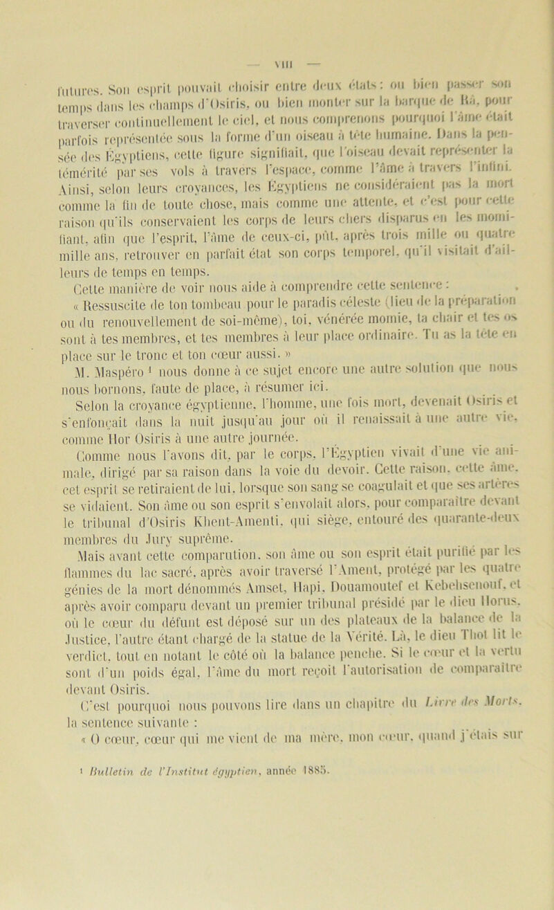 futures. Son esprit pouvait choisir entre <icn\ états: ou bien passer son temps dans les champs d'Osiris, ou bien monter sur la barque de Ka. pour traverser continuellement le ciel, et nous comprenons pourquoi l'âme était parfois représentée sous la forme d'un oiseau à tête humaine. Dans la pen- sée des Égyptiens, cette figure signifiait, que l'oiseau devait représenter la témérité par ses vols à travers l’espace, comme l’âme a travers 1 infini. Ainsi, selon leurs croyances, les Égyptiens ne considéraient pas la mort comme la fin de toute chose, mais comme une attente, et c’est pour cette raison qu’ils conservaient les corps de leurs chers disparus en les momi- liant, atin que l’esprit, l’âme de ceux-ci, put, après trois mille ou quatre mille ans, retrouver en parfait état son corps temporel, qu'il visitait d ail- leurs de temps en temps. Celle manière de voir nous aide à comprendre cette sentence : « Ressuscite de ton tombeau pour le paradis céleste : lieu de la préparation ou du renouvellement de soi-même), loi, vénérée momie, ta chair et tes ■ »> sont à les membres, et les membres à leur place ordinaire. Tu as la tête eu place sur le tronc et ton cœur aussi. » \!. Ylaspéro 1 nous donne à ce sujet encore une autre solution que nous nous bornons, faute de place, à résumer ici. Selon la croyance égyptienne, l'homme, une fois mort, devenait Osiris et s'enfoncait dans la nuit jusqu'au jour où il renaissait à une autre vie, comme Hor Osiris à une autre journée. Gomme nous L’avons dit, par le corps. 1 Egyptien vivait d nue \ie ani- male. dirigé par sa raison dans la voie du devoir. Cette raison, cette ame. cet esprit se retiraient de lui. lorsque son sang se coagulait et que ses ai lcie> se vidaient. Son âme ou son esprit s’envolait alors, pour comparaître devant le tribunal d’Osiris Khent-Amenti. qui siège, entouré des quarante-deux membres du Jury suprême. Mais avant cette comparution, son âme ou son esprit était purilié par b*> flammes du lac sacré, après avoir traversé l’Ament, protégé par les quatre génies de la mort dénommés Amset, Hapi, Douamoutef et Kebehsenouf. et après avoir comparu devant un premier tribunal présidé par le dieu lloiu>. ou le cœur du défunt est déposé sur un des plateaux de la balance de la Justice, l’autre étant chargé de la statue de la Nérité. Là, le dieu J bol lit le verdict, tout en notant le côté où la balance penche. Si le cœur et la vertu sont d’un poids égal, l’âme du mort reçoit 1 autorisation de compaiaitie devant Osiris. C’esl pourquoi nous pouvons lire dans un chapitre du Livre îles Moi t*. la sentence suivante : i O cœur, cœur qui me vient de ma mère, mon cœur, quand j étais sui * Bulletin de l’Institut égyptien, année 1885.