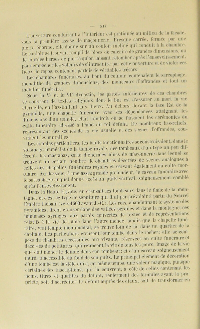 l/ouverlure conduisant à rintérieur est pratiquée au milieu de la foçade. sous la première assise de maçonnerie. Presque carrée, fermée par une pierre énorme, elle donne sur un couloir incliné qui conduit à la chambre. Ce couloir se trouvait rempli de blocs de calcaire de grandes dimensions, ou de lourdes herses de pierre qu'on laissait retomber après I ensevelissement, pour empêcher les voleurs de s'introduire par celle ouverture et de violer ces lieux de repos, contenant parfois de véritables trésors. Les chambres funéraires, au bout du couloir, contenaient le sarcophage, monolithe de grandes dimensions, des monceaux d offrandes et tout un mobilier funéraire. Sous la Ve et la VIe dynastie, les parois intérieures de ces chambres se couvrent de textes religieux dont le but est d’assurer au mort la vie éternelle, en l’assimilant aux dieux. Au dehors, devant la face Est de la pyramide, une chapelle funéraire avec ses dépendances atteignant les dimensions d’un temple, était l'endroit où se faisaient les cérémonies du culte funéraire adressé à l'âme du roi déluut. De nombreux bas-reliefs, représentant des Scènes de la vie usuelle et des scènes d’offrandes, cou- vraient les murailles. Les simples particuliers, les hauts fonctionnaires se construisaient, dans le voisinage immédiat de la tombe royale, des tombeaux d’un type un peu dif- férent, les mastabas, sorte d’énormes blocs de maçonnerie dans lequel se trouvent un certain nombre de chambres décorées de scènes analogues à celles des chapelles funéraires royales et servant également au culte mor- tuaire. Au-dessous, à une assez grande profondeur, le caveau funéraire a voi- le sarcophage auquel donne accès un puits vertical, soigneusement comblé ■après l'ensevelissement. Dans la Hautejlgypte, ou creusait les tombeaux dans le liane de la mon- tagne. et c'est ce type de sépulture qui finit par prévaloir à partir du Nouvel Empire thébain (vers 1500 avant J.-C.). Les rois, abandonnant le sv>tème d» > pyramides, firent creuser dans des vallées perdues et dans la montagne, ces immenses syringes, aux parois couvertes de textes cl de ieproscntations relatifs à la vie de l'âme dans I autre monde, tandis que la chapelle funé- raire, vrai temple monumental, se trouve loin de la. dans un quartier de la capitale. Les particuliers creusent leur tombe dans le rocher: clic se com- pose de chambres accessibles aux vivants, réservées au culte Itinéraire et décorées de peintures, qui retracent la vie de tous les jours, image de la \ i< que doit mener le double dans son tombeau : et d un caveau soigneusement muré, inaccessible au fond de son puits. Le principal élément «le décoration d'une tombe est la stèle qui a, en même temps, une valeur magique, puisque ■certaines des inscriptions, qui la couvrent, a côté de celles contenant b s noms, titres et qualités du défunt, renferment «les formules ayant la pro- priété, soit d'accréditer le défunt auprès des dieux, soit de transformel en