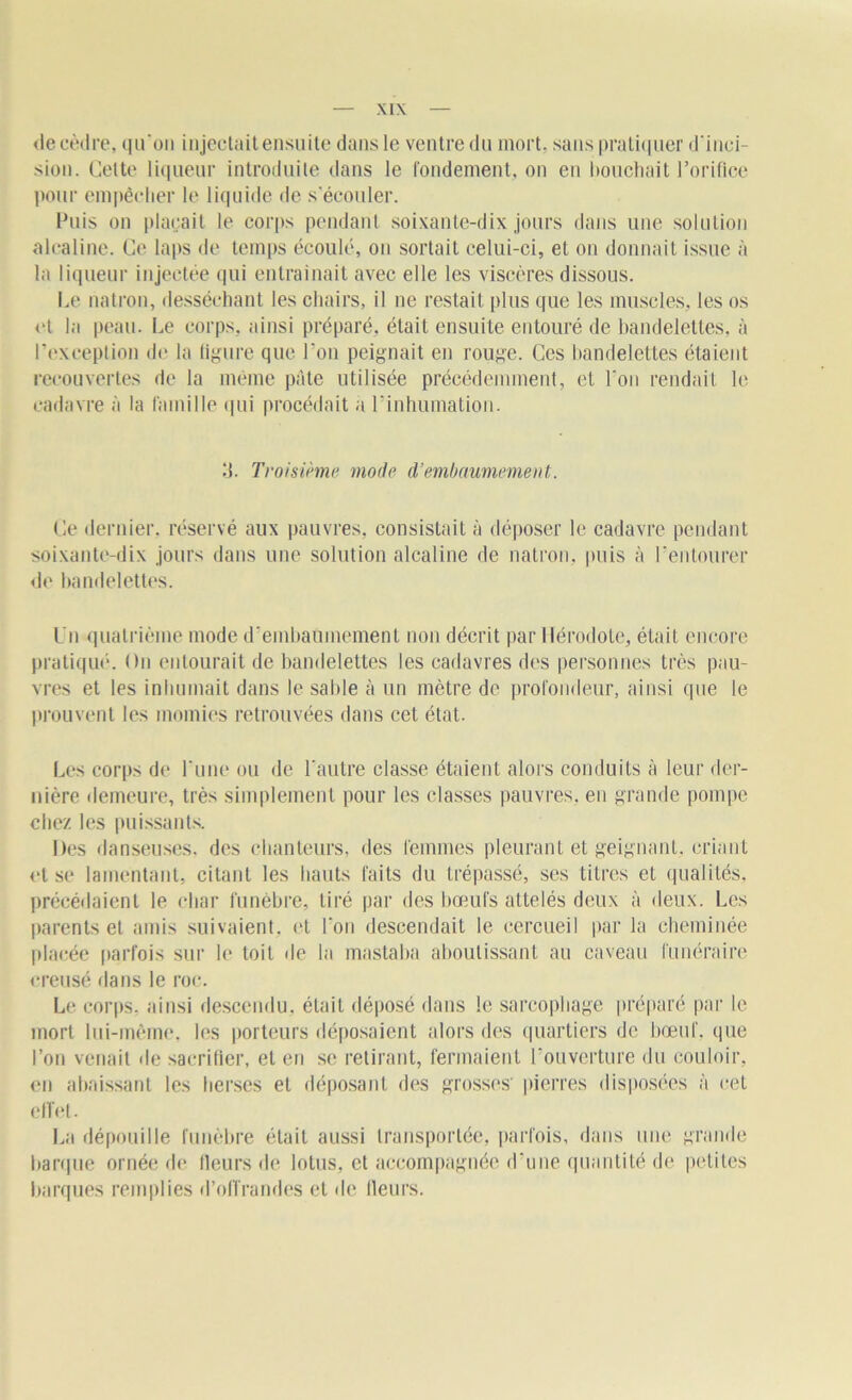 de cèdre, qu'on injectait ensuite dans le ventre du mort, sans pratiquer d'inci- sion. Celte liqueur introduite dans le rondement, on en (touchait l’orifice pour empêcher le liquide de s’écouler. Puis on plaçait le corps pendant soixante-dix jours dans une solution alcaline. Ce laps de temps écoulé, on sortait celui-ci, et ou donnait issue à la liqueur injectée qui entraînait avec elle les viscères dissous. Le mitron, desséchant les chairs, il ne restait plus que les muscles, les os et la peau. Le corps, ainsi préparé, était ensuite entouré de bandelettes, à l’exception de la figure que l’on peignait en rouge. Ces bandelettes étaient recouvertes de la même pâte utilisée précédemment, et l'on rendait le cadavre à la famille qui procédait a l'inhumation. 3. Troisième mode d’embaumement. Ce dernier, réservé aux pauvres, consistait à déposer le cadavre pendant soixante-dix jours dans une solution alcaline de natron, puis à l’entourer de bandelettes. Un quatrième mode d'embaumement non décrit par Hérodote, était encore pratiqué. On entourait de bandelettes les cadavres des personnes très pau- vres et les inhumait dans le sable à un mètre de profondeur, ainsi que le prouvent les momies retrouvées dans cet état. Les corps de l'une ou de l'autre classe étaient alors conduits à leur der- nière demeure, très simplement pour les classes pauvres, en grande pompe chez les puissants. Des danseuses, des chanteurs, des femmes pleurant et geignant, criant <•1 se lamentant, citant les hauts faits du trépassé, ses titres et qualités, précédaient le char funèbre, tiré par des bœufs attelés deux à deux. Les parents et amis suivaient, et l’on descendait le cercueil par la cheminée placée parfois sur le toit île la mastaba aboutissant au caveau funéraire creusé dans le roc. Le corps, ainsi descendu, était déposé dans le sarcophage préparé par le mort lui-même, les porteurs déposaient alors des quartiers de bœuf, que l’on venait de sacrifier, et en se retirant, fermaient l’ouverture du couloir, en abaissant les herses et déposant des grosses' pierres disposées à cet effet. La dépouille funèbre était aussi transportée, parfois, dans une grande barque ornée de fleurs de lotus, et accompagnée d'une quantité de petites barques remplies d’offrandes et de fleurs.