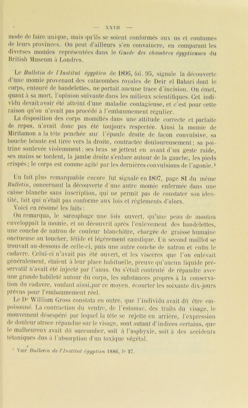 mode de faire unique, mais qu’ils se soient conformés aux us et coutumes de leurs provinces. On peut d’ailleurs s’en convaincre, en comparant les diverses momies représentées dans le Guid<j des chambres égyptiennes fin British Muséum à Londres. Le Bulletin de l'Institut égyptien de 1890, fol. 95, signale la découverte d'une momie provenant des catacombes royales de Deir el Bahari dont le corps, entouré de bandelettes, ne portait aucune trace d'incision. On émet, quant à sa mort, l'opinion suivante dans les milieux scientifiques. Cet indi- vidu devait avoir été atteint d’une maladie contagieuse, et c’est pour cette raison qu'on n’avait pas procédé à l'embaumement régulier. La disposition des corps momifiés dans une attitude correcte et parfaite de repos, n avait donc pas été toujours respectée. Ainsi la momie de Miritamon a la tète penchée sur 1 épaule droite de façon convulsive, sa bouche béante est tirée vers la droite, contractée douloureusement; sa poi- trine soulevée violemment; ses bras se jettent en avant d’un geste raide, ses mains se tordent, la jambe droite s’enlace autour de la gauche, les pieds crispés; le corps est comme agité par les dernières convulsions de l’agonie.1 Un fait plus remarquable encore fut signalé en 1897, page 81 du même Bulletin, concernant la découverte d une autre momie enfermée dans une caisse blanche sans inscription, qui ne permit pas de constater son iden- tité, fait qui n'était pas conforme aux lois et règlements d’alors. Voici en résumé les faits : On remarqua, le sarcophage une lois ouvert, qu’une peau de mouton enveloppait la momie, et on découvrit après l'enlèvement des bandelettes, une couche de natron de couleur blanchâtre, chargée de graisse humaine onctueuse au toucher, fétide et légèrement caustique. l'n second maillot se trouvait au-dessous de celle-ci. puis une autre couche de natron et enfin le cadavre. Celui-ci n’avait pas été ouvert, et les viscères que l'on enlevait généralement, étaient à leur place habituelle, preuve qu’aucun liquide pré- servatif n avait été injecté par I anus. On s’était contenté de répandre avec une grande habileté autour du corps, les substances propres à la conserva- tion du cadavre, voulant ainsi,par ce moyen, écourter les soixante dix-jours prévus pour l’embaumement réel. Le l)r William Cross constata en outre, que l’individu avait dù être em- poisonné. La contraction du ventre, de l’estomac, des traits du visage, le mouvement desespéré par lequel la tête se rejette en arrière, l’expression de douleur atroce répandue sur le visage, sont autant d’indices certains, que le malheureux avait du succomber, soit à l’asphyxie, soif à des accidents tétaniques dus à l'absorption d'un toxique végétal. I Voir Bulletin de l’Institut égyptien 1886, fo 27. I