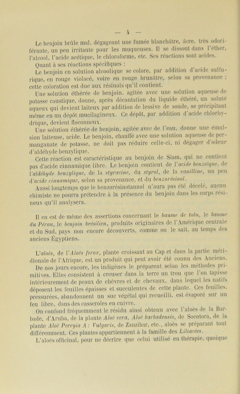 Le benjoin brûle mal, dégageant une fumée blanchâtre, âcre, très odori- férante, un peu irritante pour les muqueuses. Il se dissout dans l'éther, l’alcool, l’acide acétique, le chloroforme, etc. Ses réactions sont acides. Quant à ses réactions spécifiques : Le benjoin en solution alcoolique se colore, par addition d'acide sulfu- rique, en rouge violacé, voire en rouge brunâtre, selon sa provenance . celte coloration est due aux. résinols qu’il contient. Une solution éthérée de benjoin, agitée avec une solution aqueuse de potasse caustique, donne, après décantation du liquide étlieré, un soluté aqueux qui devient laiteux par addition de lessive de soude, se précipitant même en un dépôt mucilagineux. Ce dépôt, par addition d acide chlor h> - drique, devient floconneux. Une solution éthérée de benjoin, agitée avec de l'eau, donne une émul- sion laiteuse, acide. Le benjoin, chauffé avec une solution aqueuse de per- manganate de potasse, ne doit pas réduire celle-ci, ni dégager d odeui d’aldéhyde benzylique. Cette réaction est caractéristique au benjoin de Siain, qui ne contient pas d’acide cinnamique libre. Le benjoin contient de Yacide benzoïque, de Y aldéhyde benzylique, de la [s ty racine, du styrol, de la ranilline, un peu d'acide cinnamique, selon sa provenance, et du benzorêsinol. Aussi longtemps que le benzorésinotannol n’aura pas été décelé, aucun chimiste ne pourra prétendre à la présence du benjoin dans les corps rési- neux qu’il analysera. Il en est de même des assertions concernant le baume de tolu. le banni'' du Pérou, le benjoin brésilien, produits originaires de l'Amérique centrale et du Sud, pays non encore découverts, comme on le sait, au temps des anciens Égyptiens. Ualoès, de Y Aloès ferox, plante croissant au Cap et dans la partie méri- dionale de l’Afrique, est un produit qui peut avoir été connu des Anciens. De nos jours encore, les indigènes le préparent selon les méthodes pri- mitives. Elles consistent à creuser dans la terre un trou que l'on tapisse intérieurement de peaux de chèvres et de chevaux, dans lequel les natifs déposent les feuilles épaisses et succulentes de cette plante. Ces feuilles, pressurées, abandonnent un suc végétal qui recueilli, est évaporé sui un feu libre, dans des casseroles en cuivre. On confond fréquemment le résidu ainsi obtenu avec 1 aloès de la Bar- bade, d’Aruba, de la plante Aloë rera. Aloë barbadensis, de Socotora, de la plante Aloë Perryia A : Vulgaris, de Zanzibar, etc., aloès se préparant tout différemment. Ces plantes appartiennent à la famille des Lihacées. L’aloès officinal, pour ne décrire que celui utilisé en thérapie, quoique