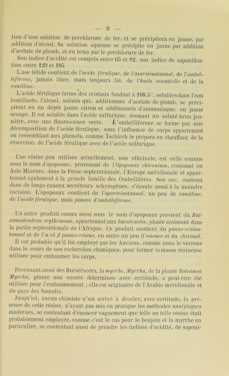 tion <1 une solution de perchlorure de fer, et se précipitera en jaune, par addition d alcool. Sa solution aqueuse se précipite en jaune par addition d acétate de plomb, et en brun par le perchlorure de fer. Son indice d’acidité est compris entre (îo et 82, son indice de saponifica- tion entre 129 et 185. Lase fétide contient de Y acide férulique, de 1 ’asarésinotannol, de Yornbel- liférone, jamais libre, mais toujours lié, de l’huile essentielle et de la vanilline. L'acide férulique forme des cristaux fondant à 1G8,5°, solubles dans l'eau bouillante, l'alcool, solutés qui, additionnés d'acétate de plomb, se préci- pitent en un dépôt jaune citron et additionnés d'ammoniaque, en jaune orange. 11 est soluble dans l'acide sulfurique, donnant un soluté brun jau- nâtre, avec une fluorescence verte. L'ombelliférone se forme par une décomposition de 1 acide férulique, sous 1 influence de corps appartenant ou ressemblant aux phénols, comme Tschirch le prépara en chauffant de la résorcine, de l'acide férulique avec de l’acide sulfurique. Une résine peu utilisée actuellement, non officinale, est celle connue sous le nom d opoponax, provenant de YOpoponax chir onium, croissant en Asie Mineure, dans la Perse septentrionale, l’Europe méridionale et appar- tenant également à la grande famille des Ombellifères. Son suc, contenu dans de longs canaux secréteurs schyzogènes, s’écoule aussi à la moindre incision. Lopoponax contient de Yoporésinotannol, un peu de vanilline, de Y acide férulique, mais jamais d’ombelliférone. Un autre produit connu aussi sous le nom d'opoponax provient du Bal- samodendron erythraeum, appartenant aux burséracées, plante croissant dans la partie septentrionale de l’Afrique. Ce produit contient du panax-résino- tannol et de 1 « et /5 panax-résène, en outre un peu d'essence et du chironol. Il est probable qu'il fut employé parles Anciens, comme nous le verrons dans le cours de nos recherches chimiques, pour former la masse résineuse utilisée pour embaumer les corps. Provenant aussi des Burséracées, la myrrhe, Myrrha, de la plante Balsamea Mtjrrha, plante non encore déterminée avec certitude, a peut-être été utilisée pour l’embaumement ; elle est originaire de l’Arabie méridionale et du pays des Soinalis. Jusqu ici, aucun chimiste n’est arrivé à déceler, avec certitude, la pré- sence de cette résine, n’ayant pas mis en pratique les méthodes analytiques modernes, se contentant d'énoncer vaguement que telle ou telle résine était probablement employée, comme c’est le cas pour le benjoin et la myrrhe en particulier, se contentant aussi de prendre les indices d’acidité, de saponi-