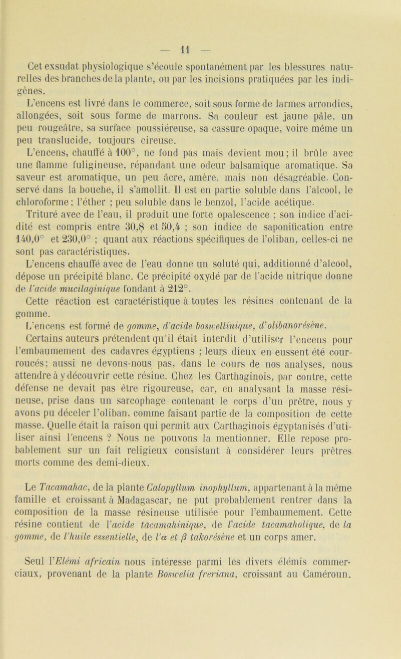 Cet exsudât physiologique s’écoule spontanément par les blessures natu- relles des branches de la plante, ou par les incisions pratiquées par les indi- gènes. L’encens est livré dans le commerce, soit sous forme de larmes arrondies, allongées, soit sous forme de marrons. Sa couleur est jaune pâle, un peu rougeâtre, sa surface poussiéreuse, sa cassure opaque, voire même un peu translucide, toujours cireuse. L'encens, chauffé à 100°, ne fond pas mais devient mou; il brûle avec une flamme fuligineuse, répandant une odeur balsamique aromatique. Sa saveur est aromatique, un peu âcre, amère, mais non désagréable. Con- servé dans la bouche, il s’amollit. Il est en partie soluble dans l'alcool, le chloroforme: l’éther ; peu soluble dans le benzol, l’acide acétique. Trituré avec de l’eau, il produit une forte opalescence ; son indice d’aci- dité est compris entre 30.8 et 30,4 ; son indice de saponification entre 140,0° et 230.0° ; quant aux réactions spécifiques de l’oliban, celles-ci ne sont pas caractéristiques. L'encens chauffé avec de l’eau donne un soluté qui, additionné d’alcool, dépose un précipité blanc. Ce précipité oxydé par de l’acide nitrique donne de l’acide mucilaginique fondant à 212°. Cette réaction est caractéristique à toutes les résines contenant de la gomme. L'encens est formé de gomme, d’acide boswellinique, d'olibanorésène. Certains auteurs prétendent qu’il était interdit d’utiliser l’encens pour l’embaumement des cadavres égyptiens ; leurs dieux en eussent été cour- roucés: aussi ne devons-nous pas, dans le cours de nos analyses, nous attendre à y découvrir cette résine. Chez les Carthaginois, par contre, cette défense ne devait pas être rigoureuse, car, en analysant la masse rési- neuse, prise dans un sarcophage contenant le corps d’un prêtre, nous y avons pu déceler l’oliban, comme faisant partie de la composition de cette masse. Quelle était la raison qui permit aux Carthaginois égyptanisés d'uti- liser ainsi l’encens ? Nous ne pouvons la mentionner. Elle repose pro- bablement sur un fait religieux consistant à considérer leurs prêtres morts comme des demi-dieux. Le Tacamahac, de la plante Calopyllum inophyllum, appartenant à la même famille et croissant à Madagascar, ne put probablement rentrer dans la composition de la masse résineuse utilisée pour l’embaumement. Cette résine contient de Y acide tacamak inique, de l’acide tacamaholique, de la gomme, de l’huile essentielle, de l’a et fi takorésène et un corps amer. Seul YElémi africain nous intéresse parmi les divers élémis commer- ciaux, provenant de la plante Boswelia freriana, croissant au Caméroun.