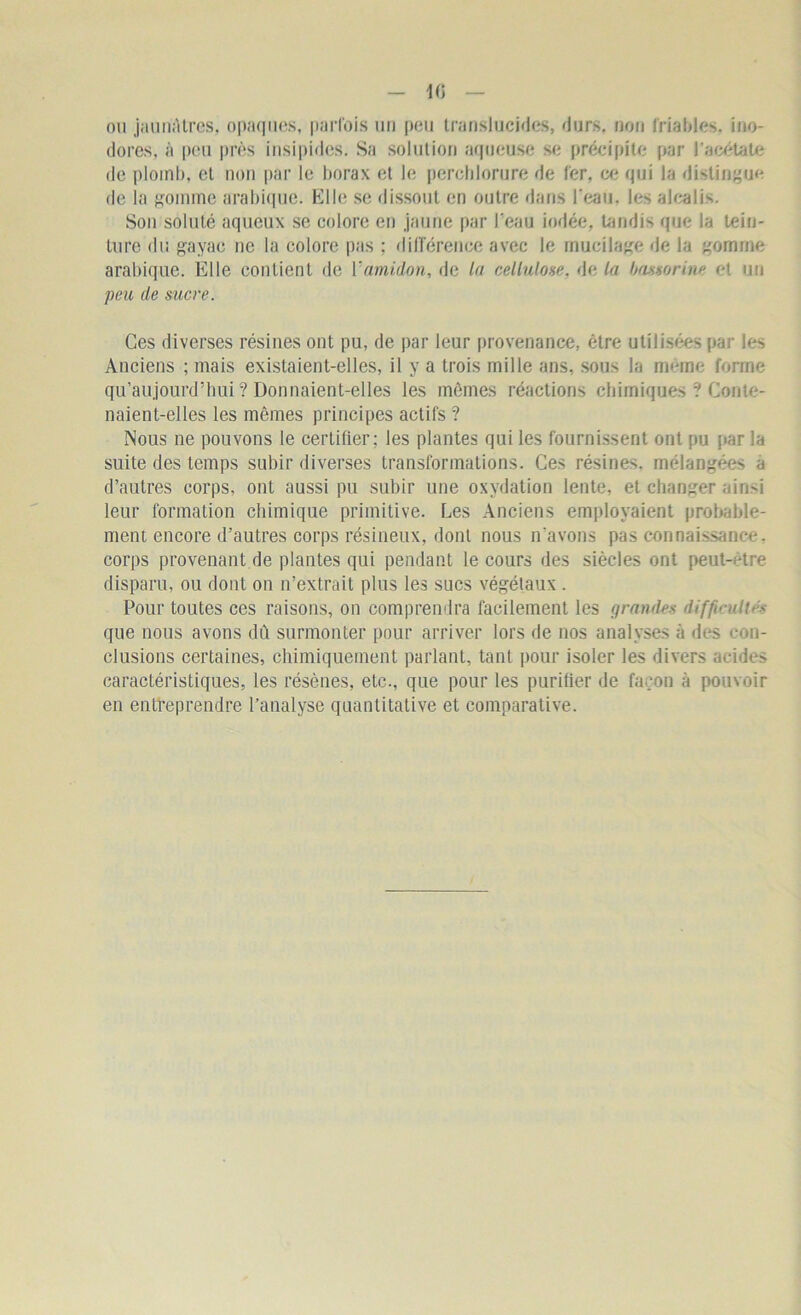 ou jaunAtres, opaques, parfois un peu translucides, durs, non friables, ino- dores, à peu près insipides. Sa solution aqueuse se précipite par l'acétate de plomb, et non par le borax et le perchlorure de 1er, ce qui la distingue de la gomme arabique. Elle se dissout en outre dans l'eau, les alcalis. Son soluté aqueux se colore en jaune par l'eau iodée, tandis que la tein- ture du gayac ne la colore pas ; différence avec le mucilage de la gomme arabique. Elle contient de ïamidon, de la cellulose, de la bassorine et un peu de sucre. Ces diverses résines ont pu, de par leur provenance, être utilisées par les Anciens ; mais existaient-elles, il y a trois mille ans, sous la meme forme qu’aujourd’hui ? Donnaient-elles les mêmes réactions chimiques ? Conte- naient-elles les mêmes principes actifs ? Nous ne pouvons le certifier; les plantes qui les fournissent ont pu par la suite des temps subir diverses transformations. Ces résines, mélangées a d’autres corps, ont aussi pu subir une oxydation lente, et changer ainsi leur formation chimique primitive. Les Anciens employaient probable- ment encore d’autres corps résineux, dont nous n'avons pas connaissance, corps provenant de plantes qui pendant le cours des siècles ont peut-être disparu, ou dont on n’extrait plus les sucs végétaux . Pour toutes ces raisons, on comprendra facilement les grandes difficulté que nous avons dû surmonter pour arriver lors de nos analyses à îles con- clusions certaines, chimiquement parlant, tant pour isoler les divers acides caractéristiques, les résènes, etc., que pour les purifier de façon à pouvoir en entreprendre l’analyse quantitative et comparative.