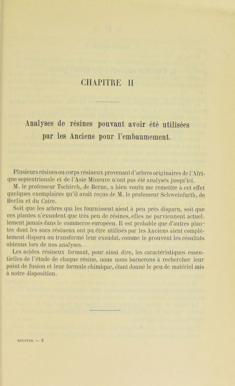 CHAPITRE II Analyses de résines pouvant avoir été utilisées par les Anciens pour rembauinement. Plusieurs résines ou corps résineux provenantd’arbres originaires de l’Afri- que septentrionale et de l’Asie Mineure n’ont pas été analysés jusqu’ici. M. le professeur Tschirch, de Berne, a bien voulu me remettre à cet effet quelques exemplaires qu’il avait reçus de M. le professeur Schweinfurth, de Berlin et du Caire. Soit que les arbres qui les fournissent aient à peu près disparu, soit que ces plantes n’exsudent que très peu de résines, elles ne parviennent actuel- lement jamais dans le commerce européen. 11 est probable que d’autres plan- tes dont les sucs résineux ont pu être utilisés par les Anciens aient complè- tement disparu ou transformé leur exsudât, comme le prouvent les résultats obtenus lors de nos analyses. Les acides résineux formant, pour ainsi dire, les caractéristiques essen- tielles de l’étude de chaque résine, nous nous bornerons à rechercher leur point de fusion et leur formule chimique, étant donné le peu de matériel mis à notre disposition. REUTTBR — 2