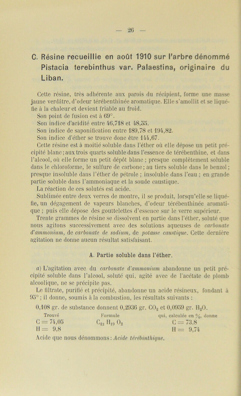 C. Résine recueillie en août 1910 sur l’arbre dénommé Pistacia terebinthus var. Palaestina, originaire du Liban. Getle résine, très adhérente aux parois du récipient, forme une masse jaune verdâtre, d’odeur térébenthinée aromatique. Elle s'amollit et se liqué- fie à la chaleur et devient friable au froid. Son point de fusion est à 69°. Son indice d’acidité entre 46,718 et 48,on. Son indice de saponification entre 189,78 et 194,82. Son indice d'éther se trouve donc être 144,67. Cette résine est à moitié soluble dans l’éther où elle dépose un petit pré- cipité blanc ; aux trois quarts soluble dans l’essence de térébenthine, et dans l’alcool, où elle forme un petit dépôt blanc ; presque complètement soluble dans le chloroforme, le sulfure de carbone; au tiers soluble dans le benzol: presque insoluble dans l’éther de pétrole ; insoluble dans l’eau : en grande partie soluble dans l’ammoniaque et la soude caustique. La réaction de ces solutés est acide. Sublimée entre deux verres de montre, il se produit, lorsqu’elle se liqué- fie, un dégagement de vapeurs blanches, d'odeur térébenthinée aromati- que ; puis elle dépose des gouttelettes d’essence sur le verre supérieur. Trente grammes de résine se dissolvent en partie dans l'éther, soluté que nous agitons successivement avec des solutions aqueuses de carbonate d'ammonium, de carbonate de sodium, de potasse caustique. Cette dernière agitation ne donne aucun résultat satisfaisant. a) L’agitation avec du carbonate d’ammonium abandonne un petit pré- cipité soluble dans l’alcool, soluté qui, agité avec de l'acétate de plomb alcoolique, ne se précipite pas. Le ültrate, purifié et précipité, abandonne un acide résineux, fondant à 93° ; il donne, soumis à la combustion, les résultats suivants : 0,108 gr. de substance donnent 0,2936 gr. C02 et 0,0939 gr. 11*0. Trouvé Formule qui, calculée en %, donne A. Partie soluble dans l’éther. C = 73.8 11= 9,74 Acide que nous dénommons: Acide térèbinthique.