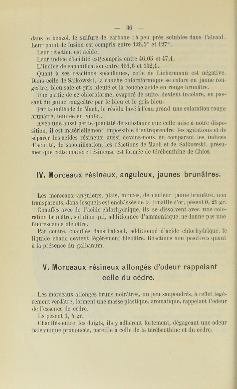 dans le benzol, le sulfure de carbone ; à peu près solubles dans l’alcool. Leur point de fusion est compris entre 126,5° et 127°. Leur réaction est acide. Leur indice d’acidité estjcompris entre 46,05 et 47,1. L’indice de saponification entre 151,6 et 152,1. Quant à ses réactions spécifiques, celle de Liebermann est négative. Dans celle de Salkowski, la couche chloroformique se colore en jaune rou- geâtre, bleu sale et gris bleuté et la couche acide en rouge brunâtre. Une partie de ce chloroforme, évaporé de suite, devient incolore, en pas- sant du jaune rougeâtre par le bleu et le gris bleu. Par la méthode de Mach, le résidu lavé à l'eau prend une coloration rouge brunâtre, teintée en violet. Avec une aussi petite quantité de substance que celle mise à notre dispo- sition, il est matériellement impossible d’entreprendre les agitations et de séparer les acides résineux, aussi devons-nous, en comparant les indices d’acidité, de saponification, les réactions de Mach et de Salkowski. présu- mer que cette matière résineuse est formée de térébenthine de Chios. IV. Morceaux résineux, anguleux, jaunes brunâtres. Les morceaux anguleux, plats, minces, de couleur jaune brunâtre, non transparents, dans lesquels est enchâssée de la limaille d’or, pèsentO, 21 gr. Chauffés avec de l’acide chlorhydrique, ils se dissolvent avec une colo- ration brunâtre, solution qui, additionnée d’ammoniaque, ne donne pas une fluorescence bleuâtre. Par contre, chauffés dans l'alcool, additionné d'acide chlorhydrique, le liquide chaud devient légèrement bleuâtre. Réactions non positives quant à la présence du galbanum. V. Morceaux résineux allongés d’odeur rappelant celle du cèdre. Les morceaux allongés bruns noirâtres, un peu saupoudrés, à reflet légè- rement verdâtre, forment une masse plastique, aromatique, rappelant l’odeur de l’essence de cèdre. Ils pèsent 1, 4 gr. Chauffés entre les doigts, ils y adhèrent fortement, dégageant une odeur balsamique prononcée, pareille à celle de la térébenthine et du cèdre.