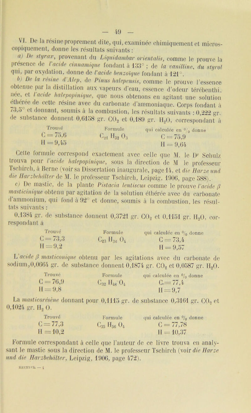 N1. De la résine proprement dite, qui, examinée chimiquement et micros- copiquement, donne les résultats suivants : ai De styrax, provenant du Liquida mbar orientalis, comme le prouve la présence de l'acide cinnamique fondant à 133° ; de la vanilline, du styrol qui, par oxydation, donne de l’acide benzoïque fondant à 121°. b> De la résiné d Alep, de Pinus halepensis, comme le prouve l’essence obtenue par la distillation aux vapeurs d’eau, essence d’odeur térébenthi. née, et l acide halepopinique, que nous obtenons en agitant une solution étlieree de cette résine avec du carbonate d’ammoniaque. Corps fondant à /3.3° et donnant, soumis à la combustion, les résultats suivants : 0,222 gr .le substance donnent 0,6158 gr. C02 et 0,189 gr. H20, correspondant à Trouvé Formule qui calculée en °/0 donne C = 75,6 Coi H32 O3 c = 75,9 H = H = 9,64 Celte formule correspond exactement avec celle que M. le Dr Schulz trouva pour l’acide halepopinique, sous la direction de M le professeur fschircb, à Berne (voir sa Dissertation inaugurale, page 14, et die Harzeund die Harzbehdlter de M. le professeur Tschirch, Leipzig, 1906, page 588). o De mastic, de la plante Pistacia lentiscus connue le prouve l’acide p masticinique obtenu par agitation de la solution étliérée avec du carbonate .1 ammonium, qui fond à 92 et donne, soumis à la combustion, les résul- tats suivants : 0.1384 gr. de substance donnent 0,3721 gr. C02 et 0,1151 gr. H20, cor- respondant à Trouvé Formule qui calculée en °/0 donne C = 73,3 11=9.2 C»3 H36 O/, C = 73,4 II = 9,57 L acide p masticonique obtenu par les agitations avec du carbonate de sodium,0,0664 gr. de substance donnent 0,1874 gr. C02 et 0.0587 gr. II20. Trouvé Formule C = 76,9 Cs, H48 04 11 = 9.8 La masticorésène donnant pour 0,1115 gr. de substance 0,3161 gr. C02 et 0,1024 gr. 112 O. Trouvé Formule C = 77,3 C35 H56 O4 II =10,2 qui calculée en % donne C.= 77,4 H = 9,7 qui calculée en % donne C = 77,78 11 = 10,37 Formule correspondant à celle que l’auteur de ce livre trouva en analy- sant le mastic sous la direction de M. le professeur Tschirch (voir die Jfarze and die Harzbehdlter, Leipzig, 1906, page 472). RE LT! Ml — 4