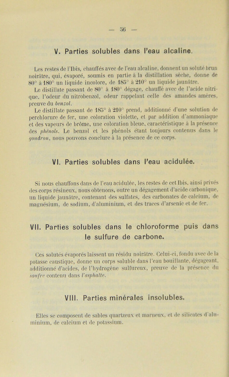 Les restes de Plbis, chauffés avec de l'eau alcaline, donnent un soluté brun noirâtre, qui, évaporé, soumis en partie à la distillation sèche, donne de 80° à 180° un liquide incolore, de 185° à 210° un liquide jaunâtre. Le distillate passant de 80° à 180° dégage, chauffé avec de l’acide nitri- que, l’odeur du nitrobenzol, odeur rappelant celle des amandes amères, preuve du benzol. Le distillate passant de 18o° à 210° prend, additionné d une solution de perchlorure de fer, une coloration violette, et par addition d’ammoniaque et des vapeurs de brome, une coloration bleue, caractéristique à la présence des phénols. Le benzol et les phénols étant toujours contenus dans le goudron, nous pouvons conclure à la présence de ce corps. VI. Parties solubles dans l’eau acidulée. Si nous chauffons dans de l’eau acidulée, les restes de cet Ibis, ainsi privés des corps résineux, nous obtenons, outre un dégagement d’acide carbonique, un liquide jaunâtre, contenant des sulfates, des carbonates de calcium, do magnésium, de sodium, d'aluminium, et des traces d’arsenic et de fer. VII. Parties solubles dans le chloroforme puis dans le sulfure de carbone. Ces solutés évaporés laissent un résidu noirâtre. Celui-ci, fondu avec de la potasse caustique, donne un corps soluble dans l’eau bouillante, dégageant, additionné d’acides, de l’hydrogène sulfureux, preuve de la présence du soufre contenu dans l’asphalte. VIII. Parties minérales insolubles. Elles se composent de sables quartzeux et marneux, et de silicates d alu- minium. de calcium et de potassium.