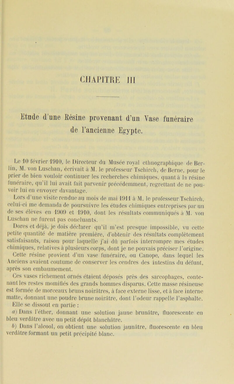 CHAPITRE III Etude d'une Eésine provenant d’un Vase funéraire de l’ancienne Egypte. Le 10 février 1910, le Directeur du Musée royal ethnographique de Ber- lin, M. von Luschan, écrivait à M. le professeur Tschirch, de Berne, pour le prier de bien vouloir continuer les recherches chimiques, quant à la résine funéraire, qu il lui avait fait parvenir précédemment, regrettant de ne pou- voir lui en envoyer davantage. Lors d une visite rendue au mois de mai 1911 à M. le professeur Tschirch, celui-ci me demanda de poursuivre les études chimiques entreprises par un de ses élèves en 1909 et 1910, dont les résultats communiqués à M. von Luschan ne furent pas concluants. Dores et déjà, je dois déclarer qu’il m’est presque impossible, vu cette petite quantité de matière première, d’obtenir des résultats complètement satisfaisants, raison pour laquelle j'ai dû parfois interrompre mes études chimiques, relatives à plusieurs corps, dont je ne pouvais préciser l’origine. Cette résine provient d’un vase funéraire, ou Canope, dans lequel les Anciens avaient coutume de conserver les cendres des intestins du défunt, après son embaumement. Ces vases richement ornés étaient déposés près des sarcophages, conte- nant les restes momifiés des grands hommes disparus. Cette masse résineuse est formée de morceaux bruns noirâtres, à face externe lisse, et à face interne matte, donnant une poudre brune noirâtre, dont l’odeur rappelle l’asphalte. Elle se dissout en partie : a) Dans l'éther, donnant une solution jaune brunâtre, fluorescente en bleu verdâtre avec un petit dépôt blanchâtre. b) Dans l’alcool, on obtient une solution jaunâtre, fluorescente en bleu verdâtre formant un petit précipité blanc.