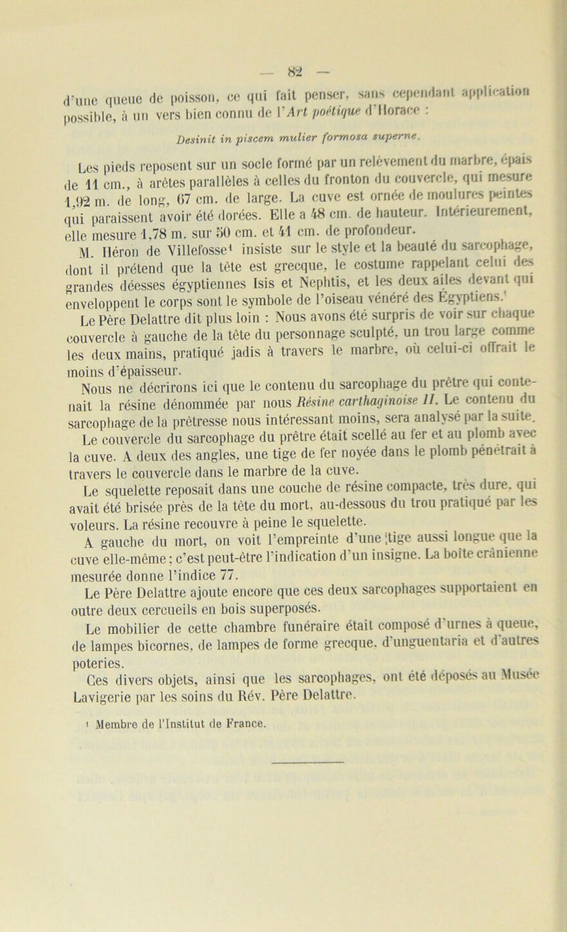 d'une queue de poisson, ce qui fait penser, sans cependant application possible, à un vers bien connu de Y Art poétique d Horace : Desinit in piscem mulier formosa superne. Les pieds reposent sur un socle formé par un relèvement du marbre, épais de 11 cm., à arêtes parallèles à celles du fronton du couvercle, qui mesure 1 92 m de long 67 cm. de large. La cuve est ornée de moulures peintes qui”paraissent avoir été dorées. Elle a 48 cm. de hauteur. Intérieurement, elle mesure 1,78 m. sur 50 cm. et 41 cm. de profondeur. M Héron de Villefosse1 insiste sur le style et la beauté du sarcophage, dont il prétend que la tète est grecque, le costume rappelant celui des grandes déesses égyptiennes Isis et Neplitis, et les deux ailes devant qui enveloppent le corps sont le symbole de l’oiseau vénéré des Egyptiens. Le Père Delattre dit plus loin : Nous avons été surpris de voir sur chaque couvercle à gauche de la tète du personnage sculpté, un trou large comme les deux mains, pratiqué jadis à travers le marbre, où celui-ci offrait b* moins d'épaisseur. Nous ne décrirons ici que le contenu du sarcophage du prêtre qui conte- nait la résine dénommée par nous Résine carthaginoise IL Le contenu du sarcophage de la prêtresse nous intéressant moins, sera analysé par la suite. Le couvercle du sarcophage du prêtre était scellé au 1er et au plomb avec la cuve. A deux des angles, une tige de fer noyée dans le plomb pénétrait à travers le couvercle dans le marbre de la cuve. Le squelette reposait dans une couche de résine compacte, très dure, qui avait été brisée près de la tète du mort, au-dessous du trou pratiqué par les voleurs. La résine recouvre à peine le squelette. A gauche du mort, on voit l’empreinte d’une [tige aussi longue que la cuve elle-même; c’est peut-être l’indication d’un insigne. La boîte crânienne mesurée donne l’indice 77. Le Père Delattre ajoute encore que ces deux sarcophages supportaient en outre deux cercueils en bois superposés. Le mobilier de cette chambre funéraire était composé d'urnes à queue, de lampes bicornes, de lampes de forme grecque, d unguentar ia et d autres poteries. Ces divers objets, ainsi que les sarcophages, ont été déposés au Musée Lavigerie par les soins du Rév. Père Delattre. i Membre de l’Institut de France.