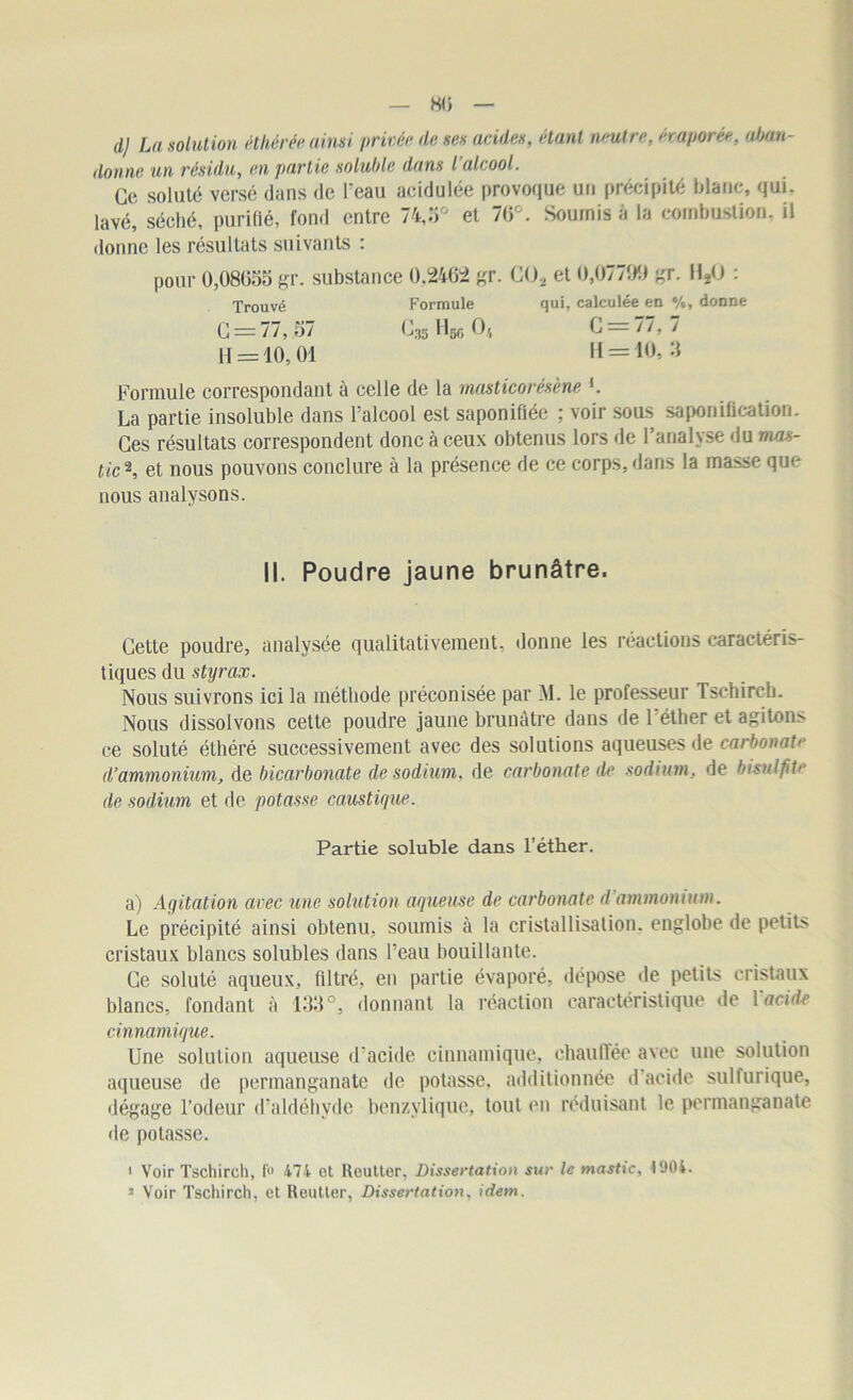 — 80 — d) La solution éthérée ainsi privée de ses acides, étant neutre, évaporée, aban- donne un résidu, en partie soluble dans l'alcool. Ce soluté versé dans de l'eau acidulée provoque un précipité blanc, qui, lavé, séché, purifié, fond entre 74,3° et 70e. Soumis à la combustion, il donne les résultats suivants : pour 0,08055 gr. substance 0,2462 gr. CO, et 0,07799 gr. 11*0 : Trouvé Formule qui, calculée en %, donne C = 77, 57 0,3g Hgr, O4 C = 77, 7 H = 10,01 H = 10, 3 Formule correspondant à celle de la masticorésène L La partie insoluble dans l'alcool est saponifiée ; voir sous saponification. Ces résultats correspondent donc à ceux obtenus lors de l’analyse du mas- tic*, et nous pouvons conclure à la présence de ce corps, dans la masse que nous analysons. II. Poudre jaune brunâtre. Cette poudre, analysée qualitativement, donne les réactions caractéris- tiques du styrax. Nous suivrons ici la méthode préconisée par M. le professeur Tschircb. Nous dissolvons cette poudre jaune brunâtre dans de l'éther et agitons ce soluté éthéré successivement avec des solutions aqueuses de carbonate d’ammonium, de bicarbonate de sodium, de carbonate de sodium, de bisulfite de sodium et de potasse caustique. Partie soluble dans l’éther. a) Agitation avec une solution aqueuse de carbonate d ammonium. Le précipité ainsi obtenu, soumis à la cristallisation, englobe de petits cristaux blancs solubles dans l'eau bouillante. Ce soluté aqueux, filtré, en partie évaporé, dépose de petits cristaux blancs, fondant à 133°, donnant la réaction caractéristique de Y acide cinnamique. Une solution aqueuse d'acide cinnamique, chauffée avec une solution aqueuse de permanganate de potasse, additionnée d acide sulfurique, dégage l’odeur d’aldéhyde benzylique, tout en réduisant le permanganate de potasse. 1 Voir Tschirch, f° 474 et Reutter, Dissertation sur le mastic, 4904. 3 Voir Tschirch, et Reutter, Dissertation, idem.