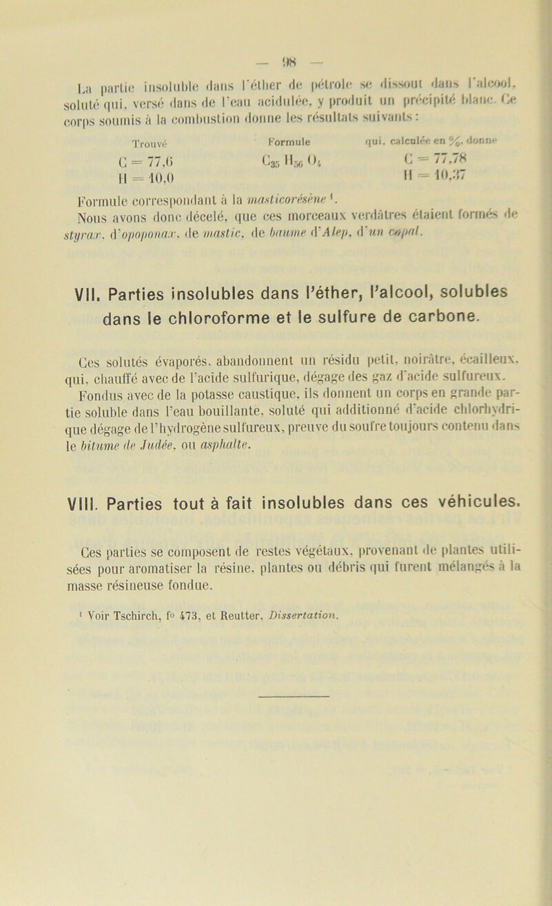 La partie insoluble dans l'éther de pétrole se dissout dan^ l'alcool, soluté <|iii. versé dans de l’eau acidulée, y produit un précipité blanc. Ce corps soumis à la combustion donne les résultats suivants: Trouvé Formule qui. calculée en %. donne C = 77d) C35 lino Ot C ~ 77.7S 11 = 10,0 H «10,37 Formule correspondant à la masticorésène *. Nous avons donc décelé, que ces morceaux verdâtres étaient formés de styrax, à'opopona.r. de mastic, de baume d'Alep. d'un c*?pal. VII. Parties insolubles dans l’éther, l’alcool, solubles dans le chloroforme et le sulfure de carbone. Ces solutés évaporés, abandonnent un résidu petit, noirâtre, écailleux, qui, chauffé avec de l'acide sulfurique, dégage des gaz d'acide sulfureux. Fondus avec de la potasse caustique, ils donnent un corps en grande par- tie soluble dans l’eau bouillante, soluté qui additionné d'acide chlorhydri- que dégage de F hydrogène sulfureux, preuve du soufre toujours contenu dan> le bitume de Judée, ou asphalte. VIII. Parties tout à fait insolubles dans ces véhicules. Ces parties se composent de restes végétaux, provenant «le plantes utili- sées pour aromatiser la résine, plantes ou débris qui furent mélangés a la niasse résineuse fondue.