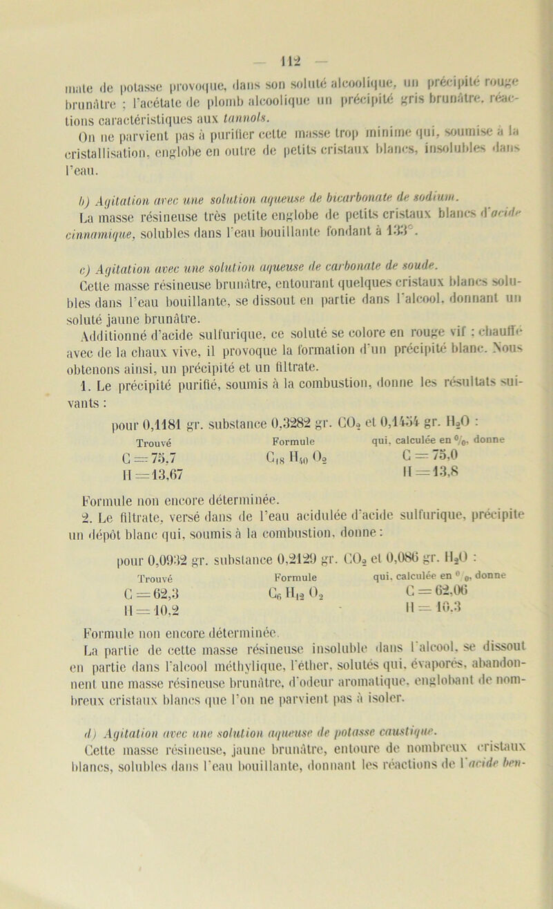 male île polasse provoque, dans son soluté alcoolique, un précipite rouge brunâtre ; racétate de plomb alcoolique un précipité gris brunâtre, réac- tions caractéristiques aux lannols. On ne parvient pas à purifier celte masse trop minime qui, soumise à la cristallisation, englobe en outre de petits cristaux blancs, insolubles dans l’eau. I>) Agitation arec une solution aqueuse de bicarbonate de sodium. La masse résineuse très petite englobe de petits cristaux blancs d'onde cinnamiqwe, solubles dans 1 eau bouillante fondant à 133'. c) Agitation arec une solution aqueuse de carbonate de soude. Cette masse résineuse brunâtre, entourant quelques cristaux blancs solu- bles dans l’eau bouillante, se dissout en partie dans l’alcool, donnant un soluté jaune brunâtre. Additionné d'acide sulfurique, ce soluté se colore en rouge vil : cliaufie avec de la chaux vive, il provoque la formation d'un précipité blanc. Nou>- obtenons ainsi, un précipité et un filtrate. 1. Le précipité purifié, soumis à la combustion, donne les résultats sui- vants : pour 0,1181 gr. substance 0,3282 gr. CCL et 0,1434 gr. H20 : Trouvé Formule qui. calculée en %, donne G = 75.7 C,8H4„02 G = 7o,0 11=13,67 |[ =13,8 Formule non encore déterminée. 2. Le filtrate, versé dans de l’eau acidulée d’acide sulfurique, précipite un dépôt blanc qui. soumis à la combustion, donne: pour 0,0932 gr. substance 0,2129 gr. C02 et 0,086 gr. 1120 : Trouvé Formule qui. calculée en0 0, donne G = 62,3 Gr, H,, Oo G = 62.00 11 = 10,2 11 = 10,3 Formule non encore déterminée. La partie de cette masse résineuse insoluble dans 1 alcool, se dissout en partie dans l'alcool méthylique, l'éther, solutés qui. évaporés, abandon- nent une masse résineuse brunâtre, d'odeur aromatique, englobant de nom- breux cristaux blancs que l’on ne parvient pas à isoler. d) Agitation avec une solution mineuse de potasse caustique. Gette masse résineuse, jaune brunâtre, entoure de nombreux cristaux blancs, solubles dans l’eau bouillante, donnant les réactions de 1 acide ben-