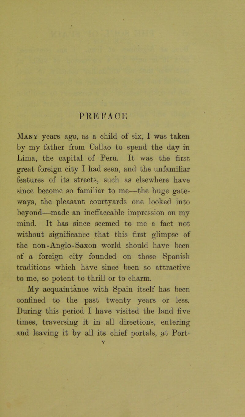 Many years ago, as a child of six, I was taken by my father from Callao to spend the day in Lima, the capital of Peru. It was the first great foreign city I had seen, and the unfamiliar features of its streets, such as elsewhere have since become so familiar to me—the huge gate- ways, the pleasant courtyards one looked into beyond—made an ineffaceable impression on my mind. It has since seemed to me a fact not without significance that this first glimpse of the non-Anglo-Saxon world should have been of a foreign city founded on those Spanish traditions which have since been so attractive to me, so potent to thrill or to charm. My acquaintance with Spain itself has been confined to the past twenty years or less. During this period I have visited the land five times, traversing it in all directions, entering and leaving it by all its chief portals, at Port-