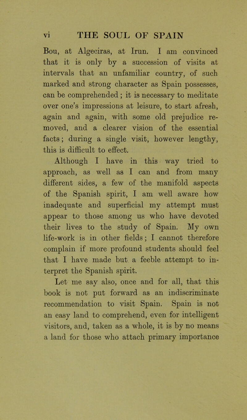 Bou, at Algeciras, at Iran. I am convinced that it is only by a succession of visits at intervals that an unfamiliar country, of such marked and strong character as Spain possesses, can be comprehended; it is necessary to meditate over one’s impressions at leisure, to start afresh, again and again, with some old prejudice re- moved, and a clearer vision of the essential facts; during a single visit, however lengthy, this is difficult to effect. Although I have in this way tried to approach, as well as I can and from many different sides, a few of the manifold aspects of the Spanish spirit, I am well aware how inadequate and superficial my attempt must appear to those among us who have devoted their lives to the study of Spain. My own life-work is in other fields; I cannot therefore complain if more profound students should feel that I have made but a feeble attempt to in- terpret the Spanish spirit. Let me say also, once and for all, that this book is not put forward as an indiscriminate recommendation to visit Spain. Spain is not an easy land to comprehend, even for intelligent visitors, and, taken as a whole, it is by no means a land for those who attach primary importance