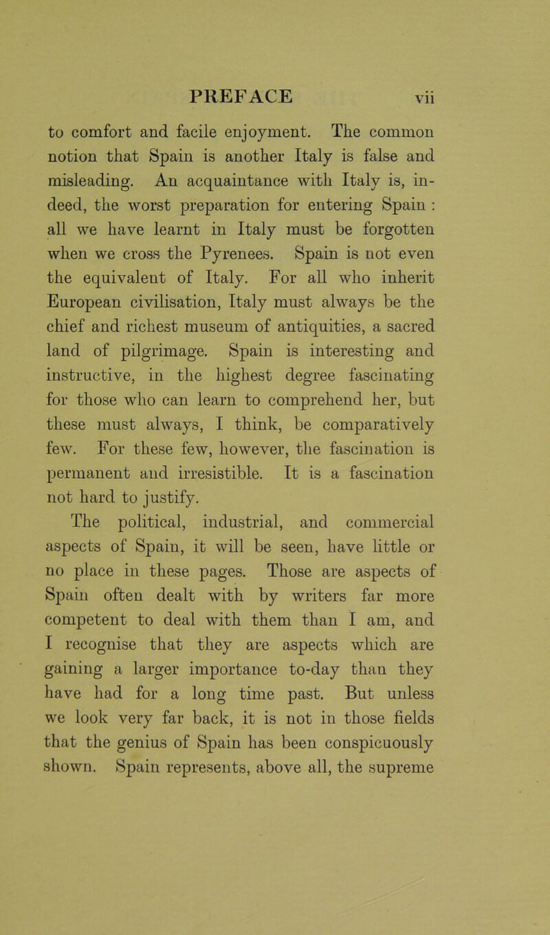 to comfort and facile enjoyment. The common notion that Spain is another Italy is false and misleading. An acquaintance with Italy is, in- deed, the worst preparation for entering Spain : all we have learnt in Italy must be forgotten when we cross the Pyrenees. Spain is not even the equivalent of Italy. For all who inherit European civilisation, Italy must always be the chief and richest museum of antiquities, a sacred land of pilgrimage. Spain is interesting and instructive, in the highest degree fascinating for those who can learn to comprehend her, but these must always, I think, be comparatively few. For these few, however, the fascination is permanent and irresistible. It is a fascination not hard to justify. The political, industrial, and commercial aspects of Spain, it will be seen, have little or no place in these pages. Those are aspects of Spain often dealt with by writers far more competent to deal with them than I am, and I recognise that they are aspects which are gaining a larger importance to-day than they have had for a long time past. But unless we look very far back, it is not in those fields that the genius of Spain has been conspicuously shown. Spain represents, above all, the supreme