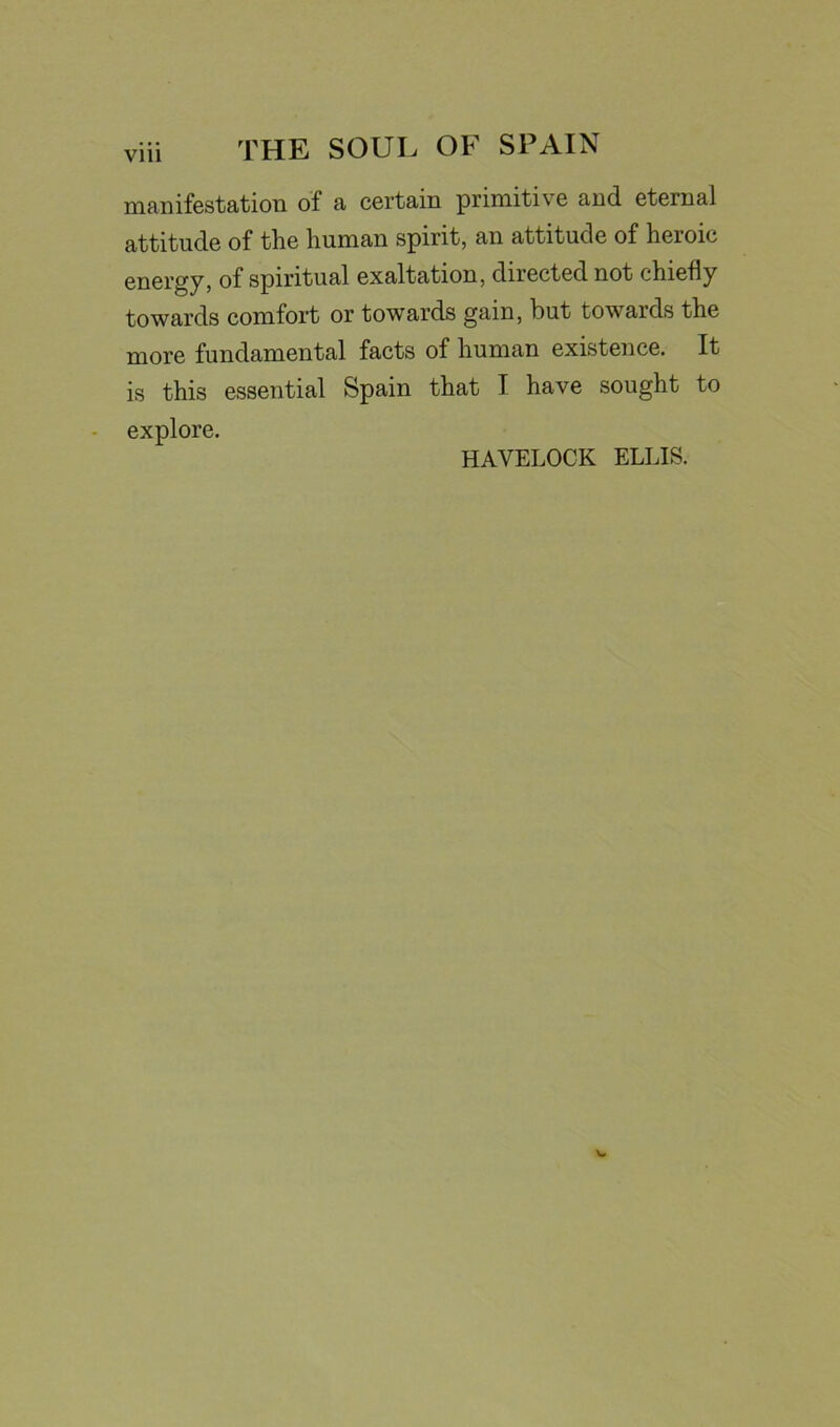manifestation of a certain primitive and eternal attitude of the human spirit, an attitude of heroic energy, of spiritual exaltation, directed not chiefly towards comfort or towards gain, but towards the more fundamental facts of human existence. It is this essential Spain that I have sought to explore. HAVELOCK ELLIS.