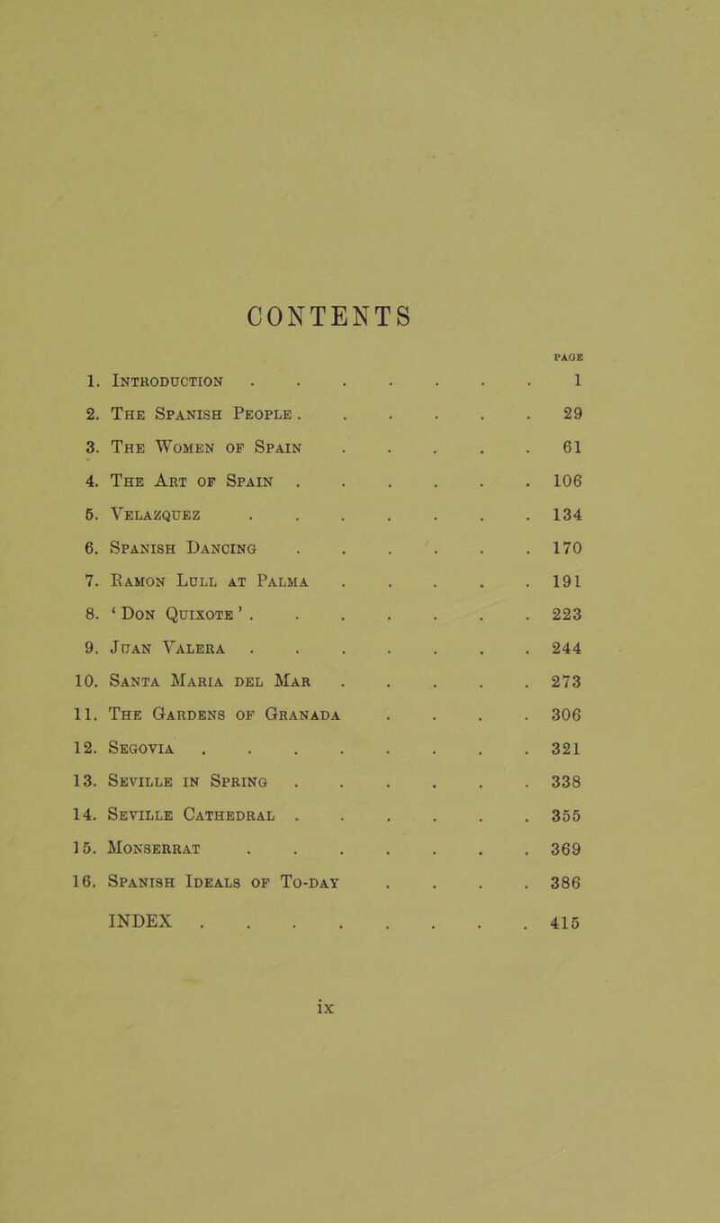 CONTENTS PAGE 1. Introduction ....... 1 2. The Spanish People .29 3. The Women of Spain . . . . .61 4. The Art of Spain ...... 106 6. Velazquez . . . . . . .134 6. Spanish Dancing . . . . . .170 7. Eamon Lull at Palma . . . . .191 8. * Don Quixote ’ . . . . . . . 223 9. Juan Valera ....... 244 10. Santa Maria del Mar . . . . .273 11. The Gardens of Granada .... 306 12. Segovia . . . . . . . .321 13. Seville in Spring ...... 338 14. Seville Cathedral . . . . . .355 15. Monserrat ....... 369 16. Spanish Ideals of To-day .... 386 INDEX 415