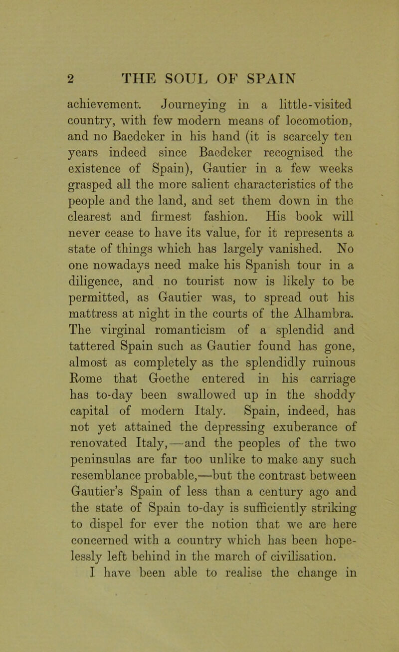 achievement. Journeying in a little-visited country, with few modern means of locomotion, and no Baedeker in his hand (it is scarcely ten years indeed since Baedeker recognised the existence of Spain), Gautier in a few weeks grasped all the more salient characteristics of the people and the land, and set them down in the clearest and firmest fashion. His book will never cease to have its value, for it represents a state of things which has largely vanished. No one nowadays need make his Spanish tour in a diligence, and no tourist now is likely to be permitted, as Gautier was, to spread out his mattress at night in the courts of the Alhambra. The virginal romanticism of a splendid and tattered Spain such as Gautier found has gone, almost as completely as the splendidly ruinous Rome that Goethe entered in his carriage has to-day been swallowed up in the shoddy capital of modern Itaty. Spain, indeed, has not yet attained the depressing exuberance of renovated Italy,—and the peoples of the two peninsulas are far too unlike to make any such resemblance probable,—but the contrast between Gautier’s Spain of less than a century ago and the state of Spain to-day is sufficiently striking to dispel for ever the notion that we are here concerned with a country which has been hope- lessly left behind in the march of civilisation. I have been able to realise the change in