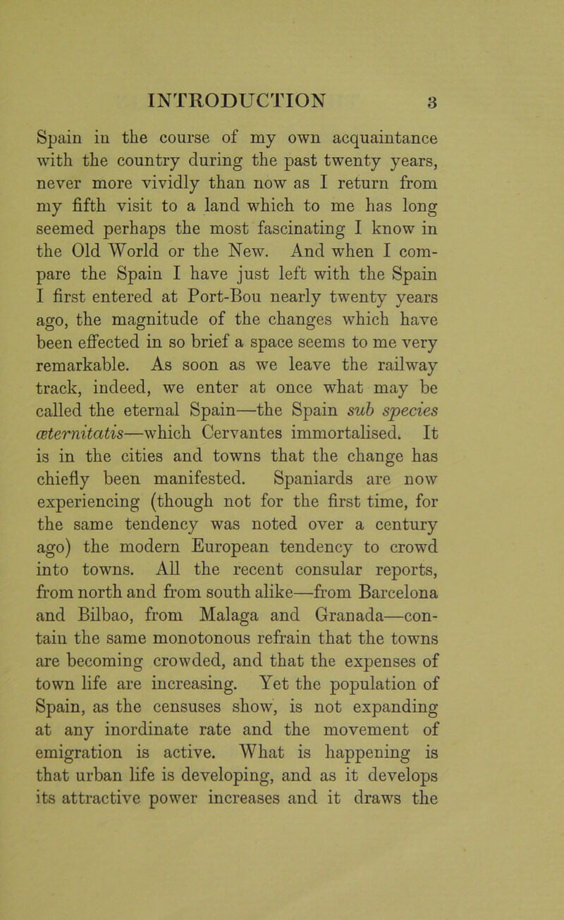 Spain in the course of my own acquaintance with the country during the past twenty years, never more vividly than now as I return from my fifth visit to a land which to me has long seemed perhaps the most fascinating I know in the Old World or the New. And when I com- pare the Spain I have just left with the Spain I first entered at Port-Bou nearly twenty years ago, the magnitude of the changes which have been effected in so brief a space seems to me very remarkable. As soon as we leave the railway track, indeed, we enter at once what may be called the eternal Spain—the Spain sub species ceternitatis—which Cervantes immortalised. It is in the cities and towns that the change has chiefly been manifested. Spaniards are now experiencing (though not for the first time, for the same tendency was noted over a century ago) the modern European tendency to crowd into towns. All the recent consular reports, from north and from south alike—from Barcelona and Bilbao, from Malaga and Granada—con- tain the same monotonous refrain that the towns are becoming crowded, and that the expenses of town life are increasing. Yet the population of Spain, as the censuses show, is not expanding at any inordinate rate and the movement of emigration is active. What is happening is that urban life is developing, and as it develops its attractive power increases and it draws the