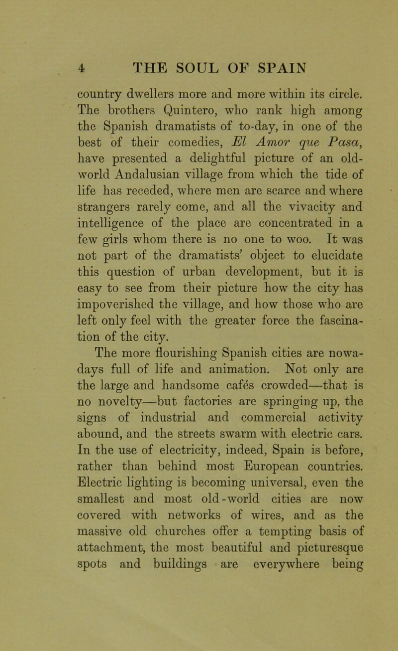 country dwellers more and more within its circle. The brothers Quintero, who rank high among the Spanish dramatists of to-day, in one of the best of their comedies, El Amor que Pasa, have presented a delightful picture of an old- world Andalusian village from which the tide of life has receded, where men are scarce and where strangers rarely come, and all the vivacity and intelligence of the place are concentrated in a few girls whom there is no one to woo. It was not part of the dramatists’ object to elucidate this question of urban development, but it is easy to see from their picture how the city has impoverished the village, and how those who are left only feel with the greater force the fascina- tion of the city. The more flourishing Spanish cities are nowa- days full of life and animation. Not only are the large and handsome cafes crowded—that is no novelty—but factories are springing up, the signs of industrial and commercial activity abound, and the streets swarm with electric cars. In the use of electricity, indeed, Spain is before, rather than behind most European countries. Electric lighting is becoming universal, even the smallest and most old-world cities are now covered with networks of wires, and as the massive old churches offer a tempting basis of attachment, the most beautiful and picturesque spots and buildings are everywhere being