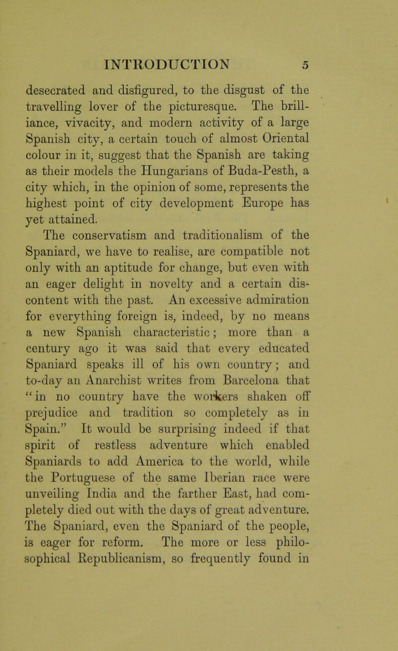 desecrated and disfigured, to the disgust of the travelling lover of the picturesque. The brill- iance, vivacity, and modern activity of a large Spanish city, a certain touch of almost Oriental colour in it, suggest that the Spanish are taking as their models the Hungarians of Buda-Pesth, a city which, in the opinion of some, represents the highest point of city development Europe has yet attained. The conservatism and traditionalism of the Spaniard, we have to realise, are compatible not only with an aptitude for change, but even with an eager delight in novelty and a certain dis- content with the past. An excessive admiration for everything foreign is, indeed, by no means a new Spanish characteristic; more than a century ago it was said that every educated Spaniard speaks ill of his own country; and to-day an Anarchist writes from Barcelona that “in no country have the workers shaken off prejudice and tradition so completely as in Spain.” It would be surprising indeed if that spirit of restless adventure which enabled Spaniards to add America to the world, while the Portuguese of the same Iberian race were unveiling India and the farther East, had com- pletely died out with the days of great adventure. The Spaniard, even the Spaniard of the people, is eager for reform. The more or less philo- sophical Republicanism, so frequently found in