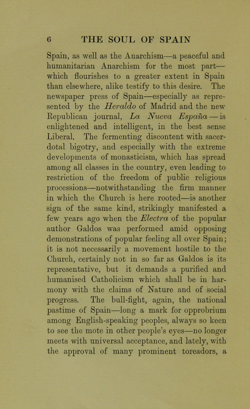 Spain, as well as the Anarchism—a peaceful and humanitarian Anarchism for the most part— which flourishes to a greater extent in Spain than elsewhere, alike testify to this desire. The newspaper press of Spain—especially as repre- sented by the Heraldo of Madrid and the new Republican journal, La Nueva Espana— is enlightened and intelligent, in the best sense Liberal. The fermenting discontent with sacer- dotal bigotry, and especially with the extreme developments of monasticism, which has spread among all classes in the country, even leading to restriction of the freedom of public religious processions—notwithstanding the firm manner in which the Church is here rooted—is another sign of the same kind, strikingly manifested a few years ago when the Electra of the popular author Galdos was performed amid opposing demonstrations of popular feeling all over Spain; it is not necessarily a movement hostile to the Church, certainly not in so far as Galdos is its representative, but it demands a purified and humanised Catholicism which shall be in har- mony with the claims of Nature and of social progress. The bull-fight, again, the national pastime of Spain—long a mark for opprobrium among English-speaking peoples, always so keen to see the mote in other people’s eyes—no longer meets with universal acceptance, and lately, with the approval of many prominent toreadors, a