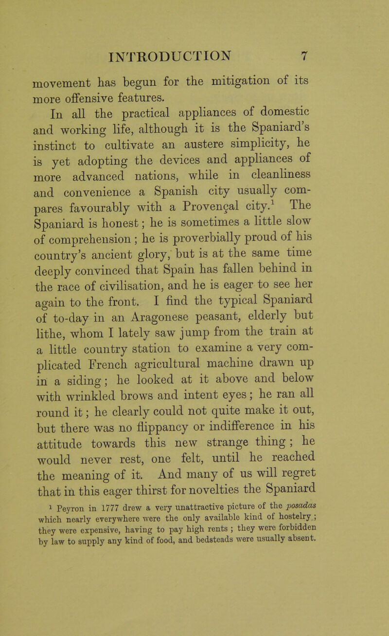 movement has begun for the mitigation of its more offensive features. In all the practical appliances of domestic and working life, although it is the Spaniard s instinct to cultivate an austere simplicity, he is yet adopting the devices and appliances of more advanced nations, while in cleanliness and convenience a Spanish city usually com- pares favourably with a Provengal city.1 The Spaniard is honest; he is sometimes a little slow of comprehension ; he is proverbially proud of his country’s ancient glory, but is at the same time deeply convinced that Spain has fallen behind in the race of civilisation, and he is eager to see her again to the front. I find the typical Spaniard of to-day in an Aragonese peasant, elderly but lithe, whom I lately saw jump from the train at a little country station to examine a very com- plicated French agricultural machine drawn up in a siding; he looked at it above and below with wrinkled brows and intent eyes; he ran all round it; he clearly could not quite make it out, but there was no flippancy or indifference in his attitude towards this new strange thing; he would never rest, one felt, until he reached the meaning of it. And many of us will regret that in this eager thirst for novelties the Spaniard 1 Peyron in 1777 drew a very unattractive picture of the posadas which nearly everywhere were the only available kind of hostelry ; they were expensive, having to pay high rents ; they were forbidden by law to supply any kind of food, and bedsteads were usually absent.