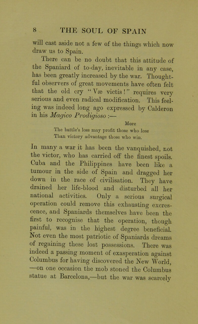 will cast aside not a few of the things which now draw us to Spain. There can be no doubt that this attitude of the Spaniard of to-day, inevitable in any case, has been greatly increased by the war. Thought- ful observers of great movements have often felt that the old cry “ Vse victis ! ” requires very serious and even radical modification. This feel- ing was indeed long ago expressed by Calderon in his Magico Prodigioso :— More The battle’s loss may profit those who lose Than victory advantage those who win. In many a war it has been the vanquished, not the victor, who has carried off the finest spoils. Cuba and the Philippines have been like a tumour in the side of Spain and dragged her down in the race of civilisation. They have drained her life-blood and disturbed all her national activities. Only a serious surgical operation could remove this exhausting excres- cence, and Spaniards themselves have been the first to recognise that the operation, though painful, was in the highest degree beneficial. Not even the most patriotic of Spaniards dreams of regaining these lost possessions. There was indeed a passing moment of exasperation against Columbus for having discovered the New World, on one occasion the mob stoned the Columbus statue at Barcelona,—but the war was scarcely