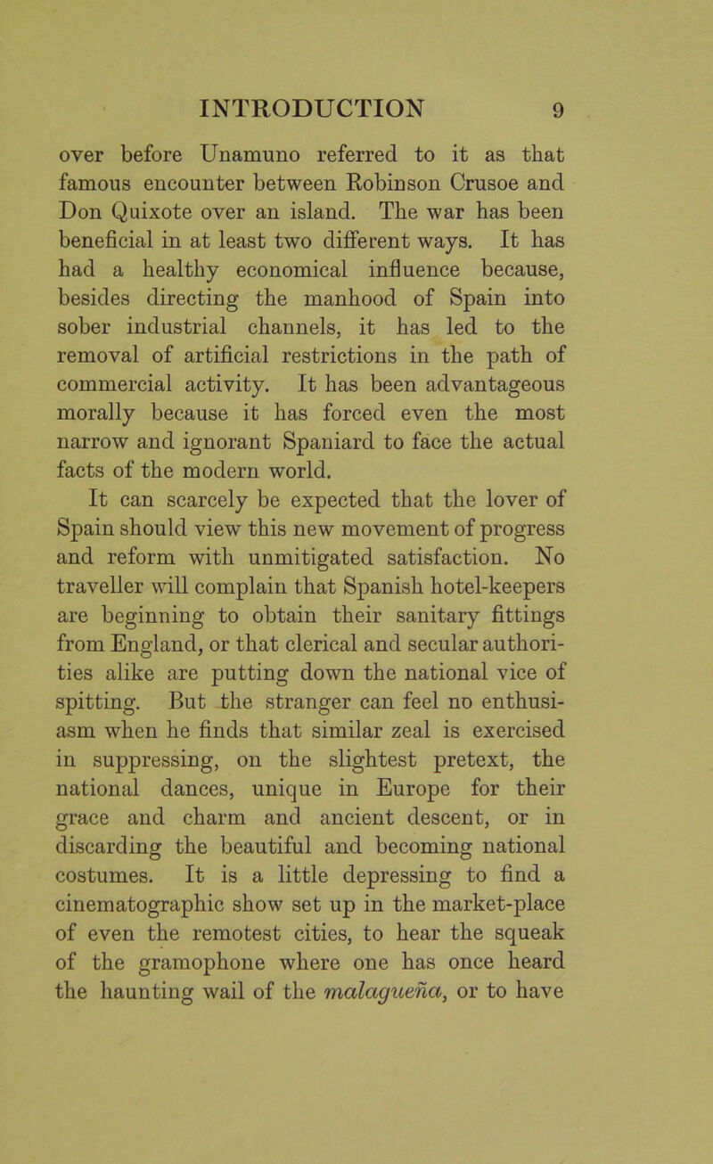 over before Unamuno referred to it as that famous encounter between Robinson Crusoe and Don Quixote over an island. The war has been beneficial in at least two different ways. It has had a healthy economical influence because, besides directing the manhood of Spain into sober industrial channels, it has led to the removal of artificial restrictions in the path of commercial activity. It has been advantageous morally because it has forced even the most narrow and ignorant Spaniard to face the actual facts of the modern world. It can scarcely be expected that the lover of Spain should view this new movement of progress and reform with unmitigated satisfaction. No traveller will complain that Spanish hotel-keepers are beginning to obtain their sanitary fittings from England, or that clerical and secular authori- ties alike are putting down the national vice of spitting. But the stranger can feel no enthusi- asm when he finds that similar zeal is exercised in suppressing, on the slightest pretext, the national dances, unique in Europe for their grace and charm and ancient descent, or in discarding the beautiful and becoming national costumes. It is a little depressing to find a cinematographic show set up in the market-place of even the remotest cities, to hear the squeak of the gramophone where one has once heard the haunting wail of the malaguena, or to have