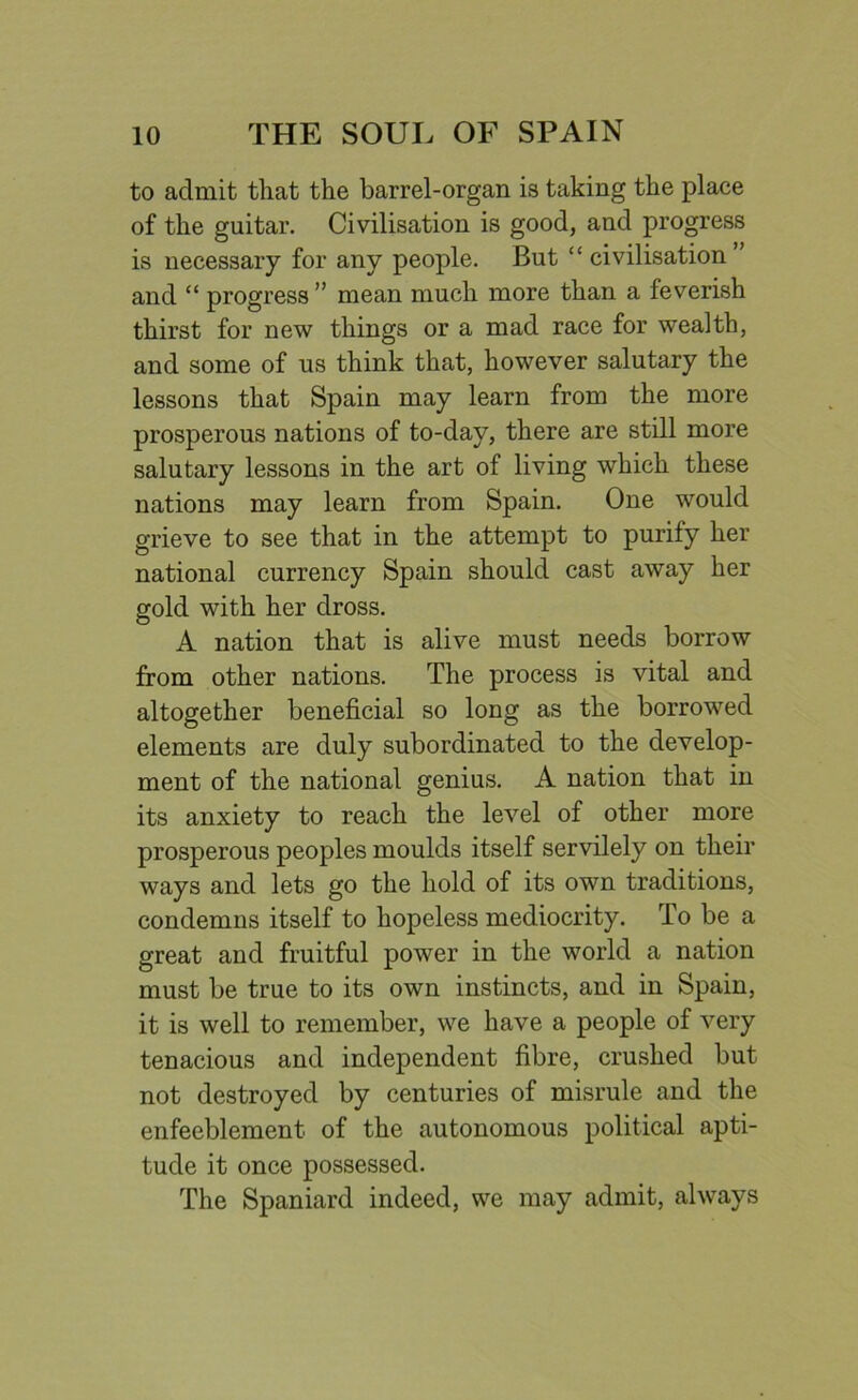 to admit that the barrel-organ is taking the place of the guitar. Civilisation is good, and progress is necessary for any people. But “ civilisation ” and “ progress ” mean much more than a feverish thirst for new things or a mad race for wealth, and some of us think that, however salutary the lessons that Spain may learn from the more prosperous nations of to-day, there are still more salutary lessons in the art of living which these nations may learn from Spain. One would grieve to see that in the attempt to purify her national currency Spain should cast away her gold with her dross. A nation that is alive must needs borrow from other nations. The process is vital and altogether beneficial so long as the borrowed elements are duly subordinated to the develop- ment of the national genius. A nation that in its anxiety to reach the level of other more prosperous peoples moulds itself servilely on their ways and lets go the hold of its own traditions, condemns itself to hopeless mediocrity. To be a great and fruitful power in the world a nation must be true to its own instincts, and in Spain, it is well to remember, we have a people of very tenacious and independent fibre, crushed but not destroyed by centuries of misrule and the enfeeblement of the autonomous political apti- tude it once possessed. The Spaniard indeed, we may admit, always