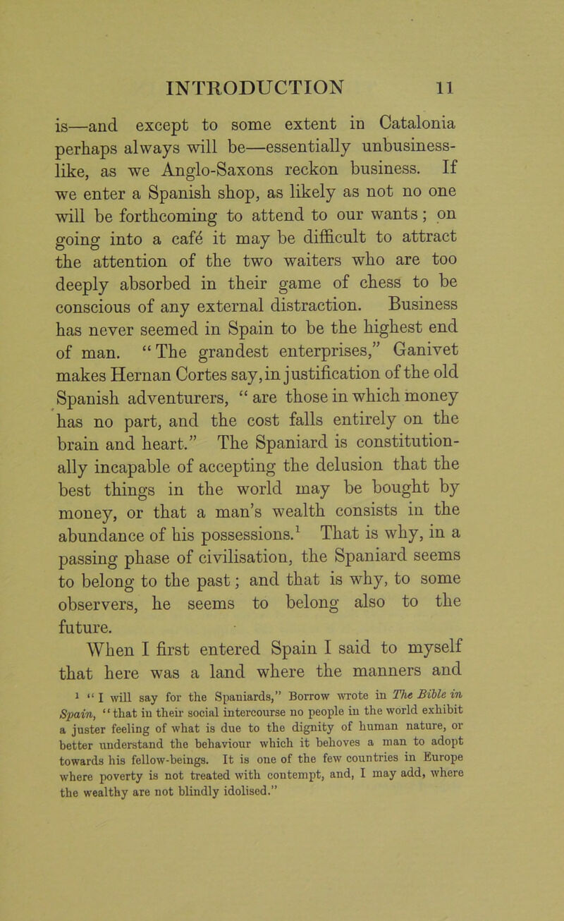 is—ancl except to some extent in Catalonia perhaps always will be—essentially unbusiness- like, as we Anglo-Saxons reckon business. If we enter a Spanish shop, as likely as not no one will be forthcoming to attend to our wants; on going into a caf4 it may be difficult to attract the attention of the two waiters who are too deeply absorbed in their game of chess to be conscious of any external distraction. Business has never seemed in Spain to be the highest end of man. “ The grandest enterprises,” Ganivet makes Hernan Cortes say, in justification of the old Spanish adventurers, “ are those in which money has no part, and the cost falls entirely on the brain and heart,” The Spaniard is constitution- ally incapable of accepting the delusion that the best things in the world may be bought by money, or that a man’s wealth consists in the abundance of his possessions.1 That is why, in a passing phase of civilisation, the Spaniard seems to belong to the past; and that is why, to some observers, he seems to belong also to the future. When I first entered Spain I said to myself that here was a land where the manners and 1 “ I will say for the Spaniards,” Borrow wrote in The Bible in Spain, “that in their social intercourse no people in the world exhibit a juster feeling of what is due to the dignity of human nature, or better understand the behaviour which it behoves a man to adopt towards his fellow-beings. It is one of the few countries in Europe where poverty is not treated with contempt, and, I may add, where the wealthy are not blindly idolised.”