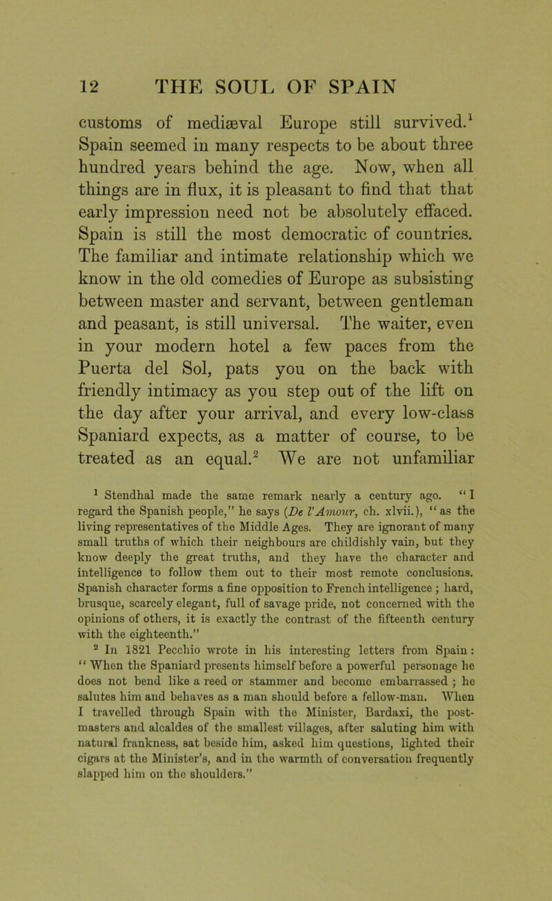customs of mediaeval Europe still survived.1 Spain seemed in many respects to be about three hundred years behind the age. Now, when all things are in flux, it is pleasant to find that that early impression need not be absolutely effaced. Spain is still the most democratic of countries. The familiar and intimate relationship which we know in the old comedies of Europe as subsisting between master and servant, between gentleman and peasant, is still universal. The waiter, even in your modern hotel a few paces from the Puerta del Sol, pats you on the back with friendly intimacy as you step out of the lift on the day after your arrival, and every low-class Spaniard expects, as a matter of course, to be treated as an equal.2 We are not unfamiliar 1 Stendhal made the same remark nearly a century ago. “ I regard the Spanish people,” he says (Be l’Amour, ch. xlvii.), “ as the living representatives of the Middle Ages. They are ignorant of many small truths of which their neighbours are childishly vain, but they know deeply the great truths, and they have the character and intelligence to follow them out to their most remote conclusions. Spanish character forms a fine opposition to French intelligence ; hard, brusque, scarcely elegant, full of savage pride, not concerned with the opinions of others, it is exactly the contrast of the fifteenth century with the eighteenth.” 2 In 1821 Peccliio wrote in his interesting letters from Spain: “ When the Spaniard presents himself before a powerful personage he does not bend like a reed or stammer and become embarrassed ; he salutes him and behaves as a man should before a fellow-man. When I travelled through Spain with the Minister, Bardaxi, the post- masters and alcaldes of the smallest villages, after saluting him with natural frankness, sat beside him, asked him questions, lighted their cigars at the Minister’s, and in the warmth of conversation frequently slapped him on the shoulders.”