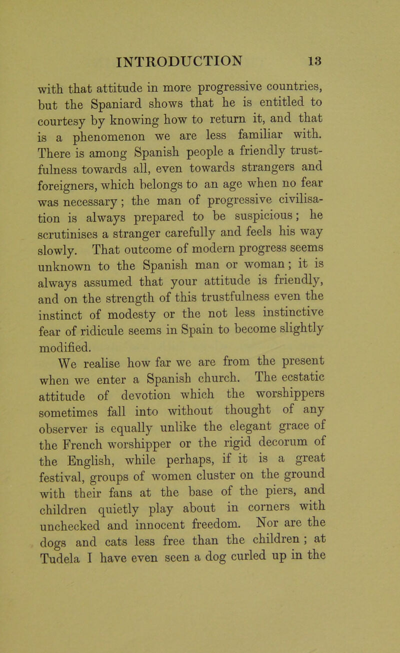 with that attitude in more progressive countries, but the Spaniard shows that he is entitled to courtesy by knowing how to return it, and that is a phenomenon we are less familiar with. There is among Spanish people a friendly trust- fulness towards all, even towards strangers and foreigners, which belongs to an age when no fear was necessary; the man of progressive civilisa- tion is always prepared to be suspicious; he scrutinises a stranger carefully and feels his way slowly. That outcome of modern progress seems unknown to the Spanish man or woman; it is always assumed that your attitude is friendly, and on the strength of this trustfulness even the instinct of modesty or the not less instinctive fear of ridicule seems in Spain to become slightly modified. We realise how far we are from the present when we enter a Spanish church. The ecstatic attitude of devotion which the worshippers sometimes fall into without thought of any observer is equally unlike the elegant grace of the French worshipper or the rigid decorum of the English, while perhaps, if it is a great festival, groups of women cluster on the ground with their fans at the base of the piers, and children quietly play about in corners with unchecked and innocent freedom. Nor are the dogs and cats less free than the children ; at Tudela I have even seen a dog curled up in the