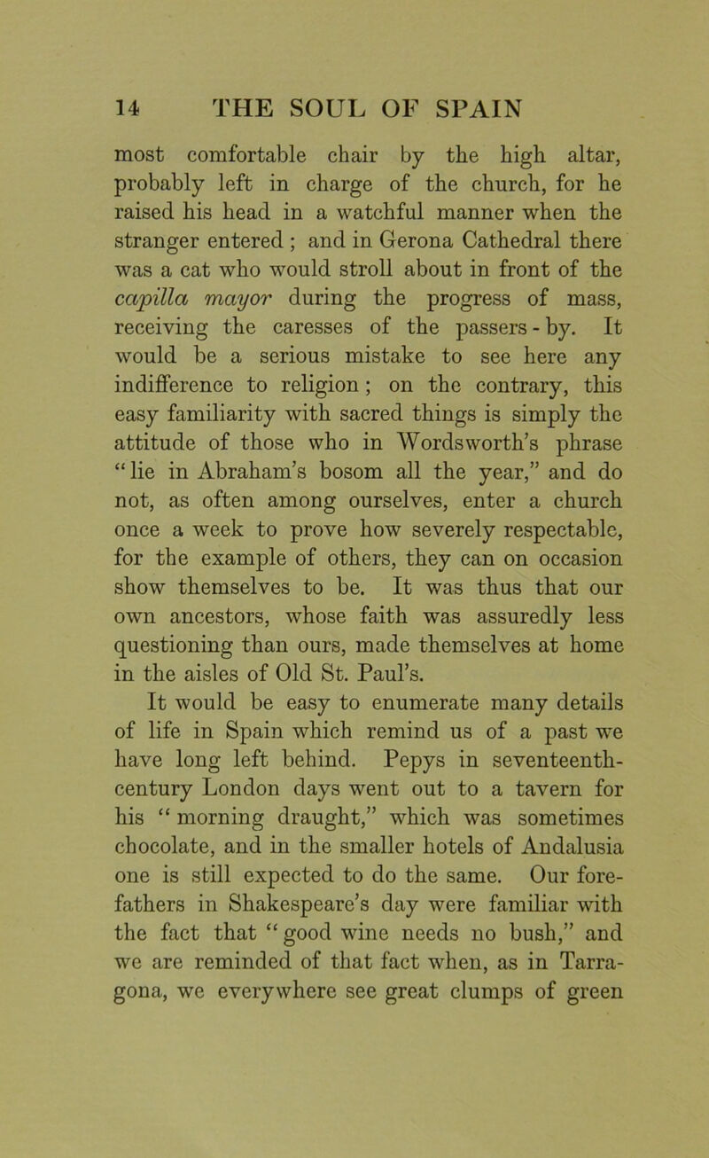 most comfortable chair by the high altar, probably left in charge of the church, for he raised his head in a watchful manner when the stranger entered ; and in Gerona Cathedral there was a cat who would stroll about in front of the ccipilla mayor during the progress of mass, receiving the caresses of the passers - by. It would be a serious mistake to see here any indifference to religion ; on the contrary, this easy familiarity with sacred things is simply the attitude of those who in Wordsworth’s phrase “ lie in Abraham’s bosom all the year,” and do not, as often among ourselves, enter a church once a week to prove how severely respectable, for the example of others, they can on occasion show themselves to be. It was thus that our own ancestors, whose faith was assuredly less questioning than ours, made themselves at home in the aisles of Old St. Paul’s. It would be easy to enumerate many details of life in Spain which remind us of a past we have long left behind. Pepys in seventeenth- century London days went out to a tavern for his “ morning draught,” which was sometimes chocolate, and in the smaller hotels of Andalusia one is still expected to do the same. Our fore- fathers in Shakespeare’s day were familiar with the fact that “ good wine needs no bush,” and we are reminded of that fact when, as in Tarra- gona, we everywhere see great clumps of green