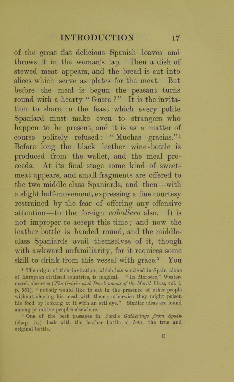 of the great Hat delicious Spanish loaves and throws it in the woman’s lap. Then a dish of stewed meat appears, and the bread is cut into slices which serve as plates for the meat. But before the meal is begun the peasant turns round with a hearty “ Gusta ? ” It is the invita- tion to share in the feast which every polite Spaniard must make even to strangers who happen to be present, and it is as a matter of course politely refused: “Muchas gracias.”1 Before long the black leather wine-bottle is produced from the wallet, and the meal pro- ceeds. At its final stage some kind of sweet- meat appears, and small fragments are offered to the two middle-class Spaniards, and then—with a slight half-movement, expressing a fine courtesy restrained by the fear of offering any offensive attention—to the foreign caballero also. It is not improper to accept this time; and now the leather bottle is handed round, and the middle- class Spaniards avail themselves of it, though with awkward unfamiliarity, for it requires some skill to drink from this vessel with grace.2 You 1 The origin of this invitation, which has survived in Spain alone of European civilised countries, is magical. “In Morocco,” Wester - marck observes (The Origin and Development of the Moral Ideas, vol. i. p. 561), “nobody would like to eat in the presence of other people without sharing his meal with them ; otherwise they might poison his food by looking at it with an evil eye.” Similar ideas are found among primitive peoples elsewhere. 2 One of the best passages in Ford’s Gatherings from Spain (chap, ix.) deals with the leather bottle or bola, the true and original bottle. C