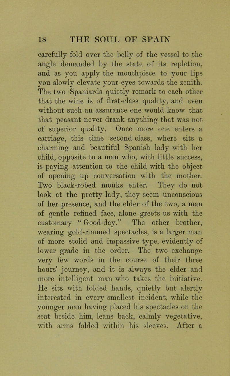 carefully fold over the belly of the vessel to the angle demanded by the state of its repletion, and as you apply the mouthpiece to your lips you slowly elevate your eyes towards the zenith. The two 1 Spaniards quietly remark to each other that the wine is of first-class quality, and even without such an assurance one would know that that peasant never drank anything that was not of superior quality. Once more one enters a carriage, this time second-class, where sits a charming and beautiful Spanish lady with her child, opposite to a man who, with little success, is paying attention to the child with the object of opening up conversation with the mother. Two black-robed monks enter. They do not look at the pretty lady, they seem unconscious of her presence, and the elder of the two, a man of gentle refined face, alone greets us with the customary “Good-day.” The other brother, wearing gold-rimmed spectacles, is a larger man of more stolid and impassive type, evidently of lower grade in the order. The two exchange very few words in the course of their three hours’ journey, and it is always the elder and more intelligent man who takes the initiative. He sits with folded hands, quietly but alertly interested in every smallest incident, while the younger man having placed his spectacles on the seat beside him, leans back, calmly vegetative, with arms folded within his sleeves. After a